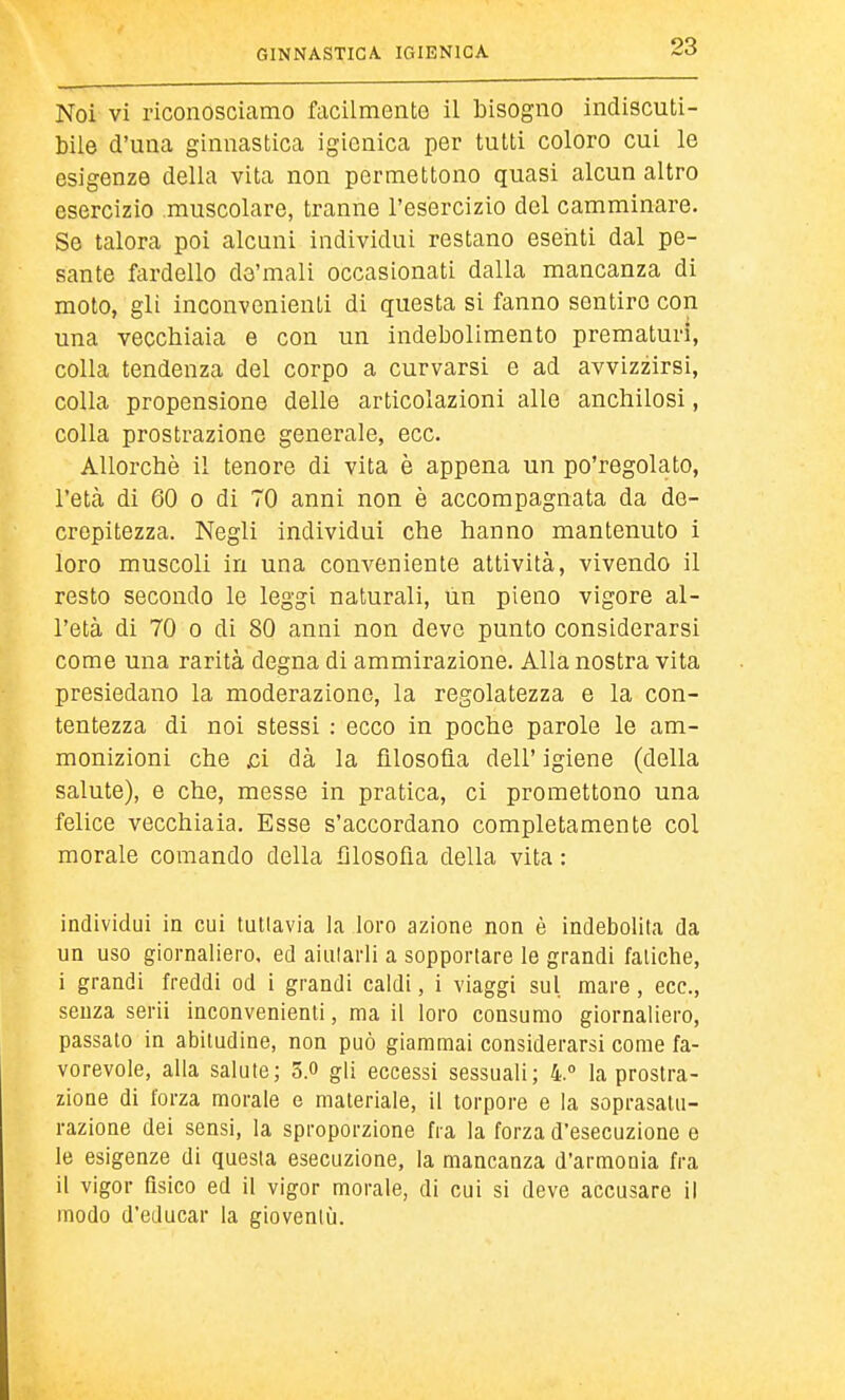 Noi vi riconoscicamo facilmento il bisogno indiscuti- bile d'una ginnastica igienica per tutti coloro cui le esigenze della vita non permettono quasi alcun altro esercizio muscolare, tranne l'esercizio del camminare. Se talora poi alcuni individui restano eseiiti dal pe- sante fardello da'mali occasionati dalla mancanza di moto, gli inconvenienti di questa si fanno sentire con una vecchiaia e con un indebolimento prematuri, colla tendenza del corpo a curvarsi e ad avvizzirsi, colla propensione delle articolazioni alle anchilosi, colla prostrazione generale, ecc. Allorché il tenore di vita è appena un po'regolato, l'età di 60 0 di 70 anni non è accompagnata da de- crepitezza. Negli individui che hanno mantenuto i loro muscoli in una conveniente attività, vivendo il resto secondo le leggi naturali, un pieno vigore al- l'età di 70 0 di 80 anni non devo punto considerarsi come una rarità degna di ammirazione. Alla nostra vita presiedano la moderazione, la regolatezza e la con- tentezza di noi stessi : ecco in poche parole le am- monizioni che j3i dà la filosofìa dell' igiene (della salute), e che, messe in pratica, ci promettono una felice vecchiaia. Esse s'accordano completamente col morale comando della fìlosofla della vita : individui in cui tutlavia la loro azione non è indebolita da un uso giornaliero, ed aiularli a sopportare le grandi fatiche, i grandi freddi od i grandi caldi, i viaggi sul mare , ecc., senza serii inconvenienti, ma il loro consumo giornaliero, passato in abitudine, non può giammai considerarsi come fa- vorevole, alla salute; 5.» gli eccessi sessuali; 4.° la prostra- zione di forza morale e materiale, il torpore e la soprasalu- razione dei sensi, la sproporzione fra la forza d'esecuzione e le esigenze di questa esecuzione, la mancanza d'armonia fra il vigor fisico ed il vigor morale, di cui si deve accusare il modo d'educar la gioventù.