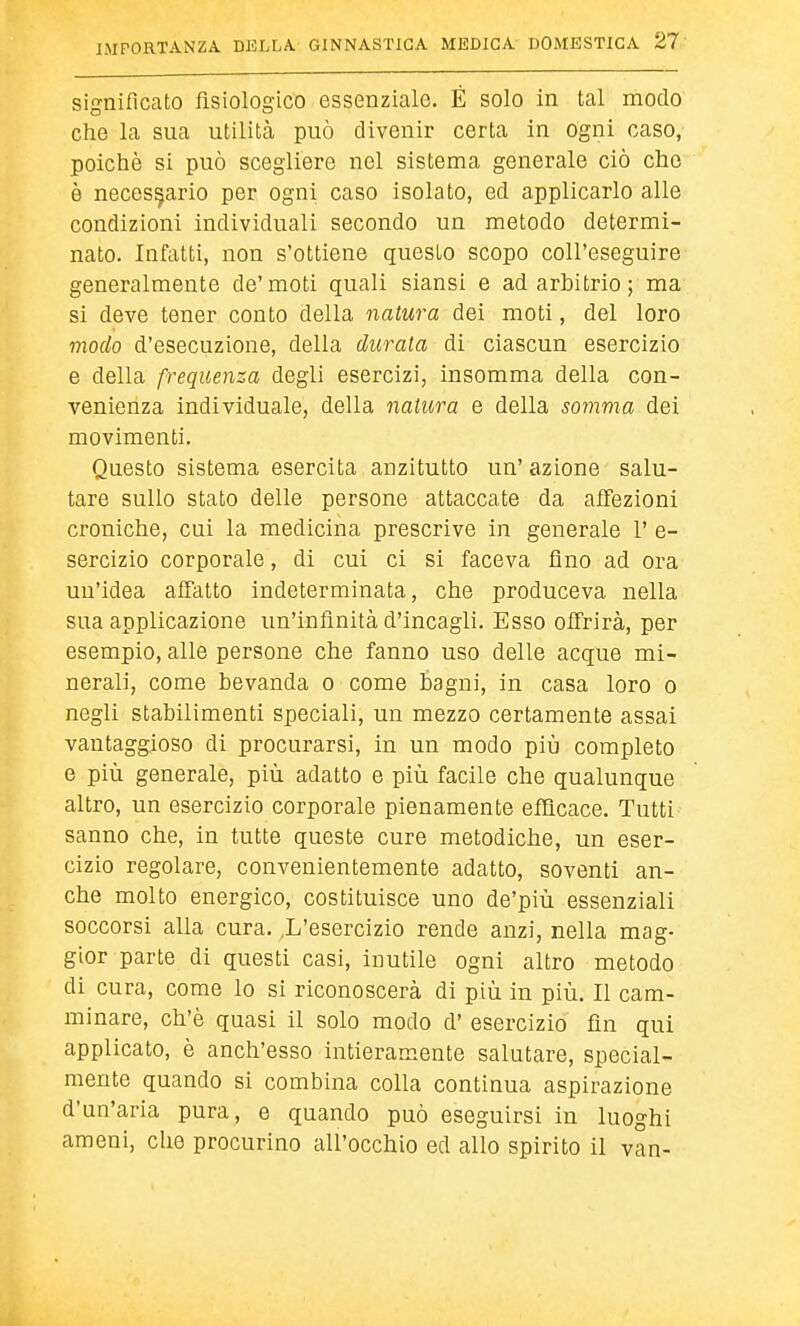 significato fisiologico essenziale. È solo in tal modo che la sua utilità può divenir certa in ogni caso, poiché si può scegliere nel sistema generale ciò che è necessario per ogni caso isolato, ed applicarlo alle condizioni individuali secondo un metodo determi- nato. Infatti, non s'ottiene questo scopo coll'eseguire generalmente de'moti quali siansi e ad arbitrio ; ma si deve tener conto della natura dei moti, del loro modo d'esecuzione, della durata di ciascun esercizio e della frequenza degli esercizi, insomma della con- venienza individuale, della natura e della somma dei movimenti. Questo sistema esercita anzitutto un'azione salu- tare sullo stato delle persone attaccate da affezioni croniche, cui la medicina prescrive in generale 1' e- sercizio corporale, di cui ci si faceva fino ad ora un'idea affatto indeterminata, che produceva nella sua applicazione un'infinità d'incagli. Esso offrirà, per esempio, alle persone che fanno uso delle acque mi- nerali, come bevanda o come bagni, in casa loro o negli stabilimenti speciali, un mezzo certamente assai vantaggioso di procurarsi, in un modo più completo e più generale, più adatto e più facile che qualunque altro, un esercizio corporale pienamente efficace. Tutti' sanno che, in tutte queste cure metodiche, un eser- cizio regolare, convenientemente adatto, soventi an- che molto energico, costituisce uno de'più essenziali soccorsi alla cura. ,L'esercizio rende anzi, nella mag- gior parte di questi casi, inutile ogni altro metodo di cura, come lo si riconoscerà di più in più. Il cam- minare, ch'è quasi il solo modo d' esercizio fin qui applicato, è anch'esso intieramente salutare, special- mente quando si combina colla continua aspirazione d'un'aria pura, e quando può eseguirsi in luoghi ameni, che procurino all'occhio ed allo spirito il van-