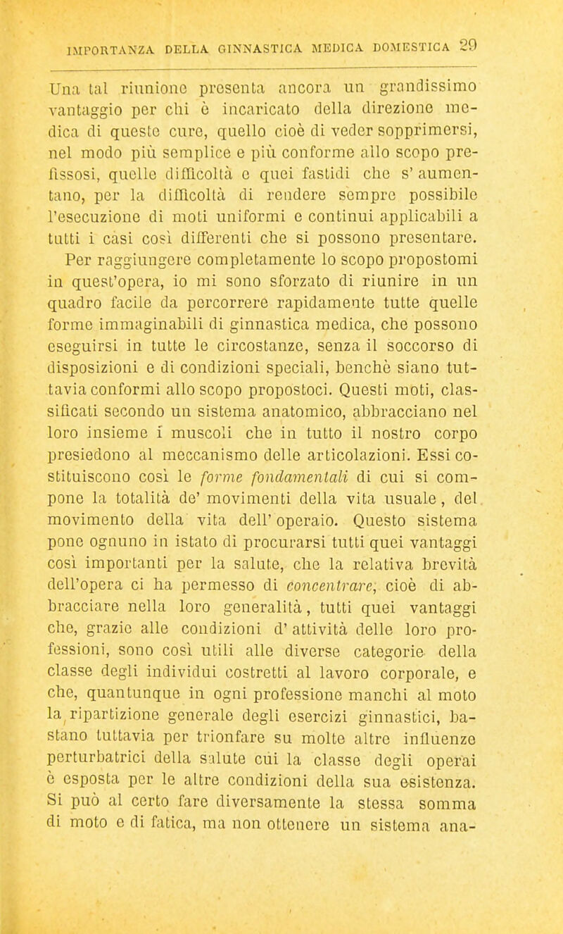 Una lai riunione presenta ancora un grandissimo vantaggio per olii è incaricato della direzione me- dica di queste cure, quello cioè di veder sopprimersi, nel modo più semplice e più conforme allo scopo pre- fissosi, quelle difllcoltà e quei fastidi che s' aumen- tano, per la diflìcoltà di rendere sempre possibile l'esecuzione di moti uniformi e continui applicabili a tutti i casi così differenti che si possono presentare. Per raggiungere completamente lo scopo propostomi in quest'opera, io mi sono sforzato di riunire in un quadro facile da percorrere rapidamente tutte quelle forme immaginabili di ginnastica medica, che possono eseguirsi in tutte le circostanze, senza il soccorso di disposizioni e di condizioni speciali, benché siano tut- tavia conformi allo scopo propostoci. Questi moti, clas- sificati secondo un sistema anatomico, abbracciano nel loro insieme i muscoli che in tutto il nostro corpo presiedono al meccanismo delle articolazioni. Essi co- stituiscono cosi le forme fondamentali di cui si com- pone la totalità de' movimenti della vita usuale, del movimento della vita dell' operaio. Questo sistema pone ognuno in istato di procurarsi tutti quei vantaggi così importanti per la salute, che la relativa brevità dell'opera ci ha permesso di concentrare, cioè di ab- bracciare nella loro generalità, tutti quei vantaggi che, grazio alle condizioni d' attività delle loro pro- fessioni, sono così utili alle diverse categorie della classe degli individui costretti al lavoro corporale, e che, quantunque in ogni professione manchi al moto la^ ripartizione generale degli esercizi ginnastici, ba- stano tuttavia per trionfare su molte altre influenze perturbatrici della salute cui la classe degli operai è esposta per le altre condizioni della sua esistenza. Si può al certo fare diversamente la stessa somma di moto e di fatica, ma non ottenere un sistema ana-