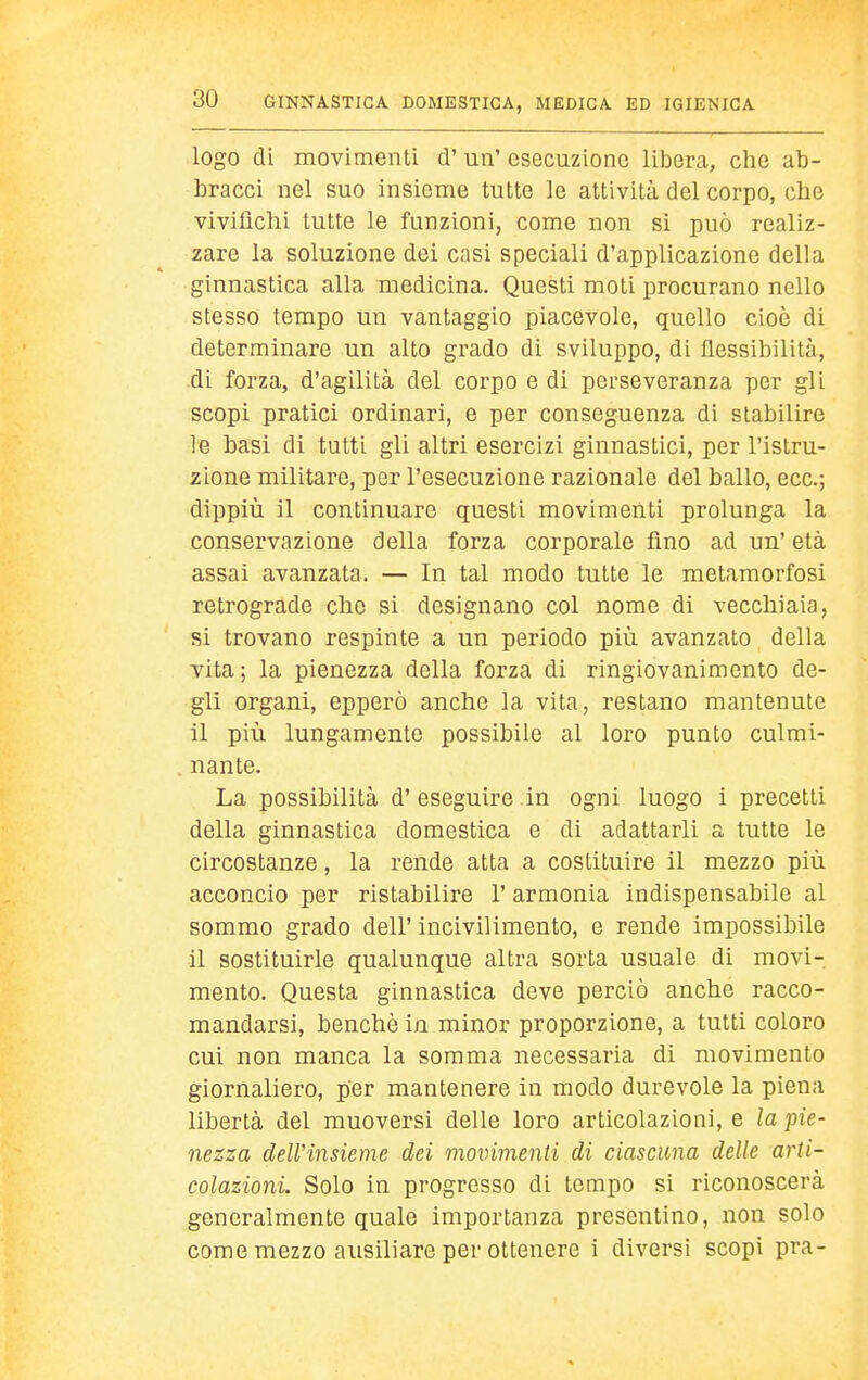 logo di movimenti d'un' esecuzione libera, che ab- bracci nel suo insieme tutte le attività del corpo, che vivifichi tutte le funzioni, come non si può realiz- zare la soluzione dei casi speciali d'applicazione della ginnastica alla medicina. Questi moti procurano nello stesso tempo un vantaggio piacevole, quello cioè di determinare un alto grado di sviluppo, di flessibilità, di forza, d'agilità del corpo e di perseveranza per gli scopi pratici ordinari, e per conseguenza di stabilire le basi di tutti gli altri esercizi ginnastici, per l'istru- zione militare, per l'esecuzione razionale del ballo, ecc.; dippiù il continuare questi movimenti prolunga la conservazione della forza corporale fino ad un' età assai avanzata. — In tal modo tutte le metamorfosi retrograde che si designano col nome di vecchiaia, si trovano respinte a un periodo più avanzato della vita; la pienezza della forza di ringiovanimento de- gli organi, opperò anche la vita, restano mantenute il più lungamente possibile al loro punto culmi- . nante. La possibilità d' eseguire in ogni luogo i precetti della ginnastica domestica e di adattarli a tutte le circostanze, la rende atta a costituire il mezzo più acconcio per ristabilire l'armonia indispensabile al sommo grado dell' incivilimento, e rende impossibile il sostituirle qualunque altra sorta usuale di movi-, mento. Questa ginnastica deve perciò anche racco- mandarsi, benché in minor proporzione, a tutti coloro cui non manca la somma necessaria di movimento giornaliero, per mantenere in modo durevole la piena libertà del muoversi delle loro articolazioni, e la pie- nezza dell'insieme dei movimenti di ciascuna delle arti- colazioni. Solo in progresso di tempo si riconoscerà generalmente quale importanza presentino, non solo come mezzo ausiliare per ottenere i diversi scopi pra-
