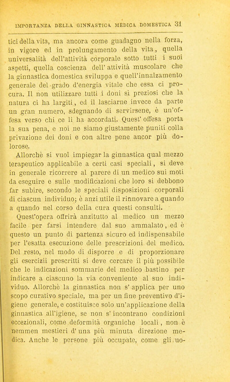 liei della vita, ma ancora come guadagno nella forza, in vigore ed in prolungamento della vita, quella universalità dell'attività corporale sotto tutti i sudi aspetti, quella coscienza dell' attività muscolare che la ginnastica domestica sviluppa e quell'innalzamento generale del grado d'energia vitale che essa ci pro- cura. Il non utilizzare tutti i doni si preziosi che la natura ci ha largiti, ed il lasciarne invece da parte un gran numero, sdegnando di servirsene, è un'of- fesa verso chi ce li ha accordati. Quest'offesa porta la sua pena, e noi ne siamo giustamente puniti colla privazione dei doni e con altre pene ancor più do- lorose. Allorché si vuol impiegar la ginnastica qual mezzo terapeutico applicahile a certi casi speciali, si deve in gener-ale ricorrere al parere di un medico sui moti da eseguire e sulle modificazioni che loro si debbono far subire, secondo le speciali disposizioni corporali di ciascun individuo^ è anzi utile il rinnovare a quando a quando nel corso della cura questi consulti. Quest'opera otfrirà anzitutto al medico un mezzo facile per farsi intendere dal suo ammalato, ed è questo un punto di partenza sicuro ed indispensabile per l'esatta esecuzione delle prescrizioni del medico. Del resto, nel modo di disporre e di proporzionare gli esercizii prescritti si deve cercare il più possibile che le indicazioni sommarie del medico bastino per indicare a ciascuno la via conveniente al suo indi- viduo. Allorché la ginnastica non s' applica per uno scopo curativo speciale, ma per un fine preventivo d'i- giene generale, e costituisce solo un'applicazione della ginnastica all'igiene, se non s'incontrano condizioni eccezionali, come deformità organiche locali, non è nemmen mestieri d' una più minuta direzione me- dica. Anche le persone più occupate, come gli.uo-