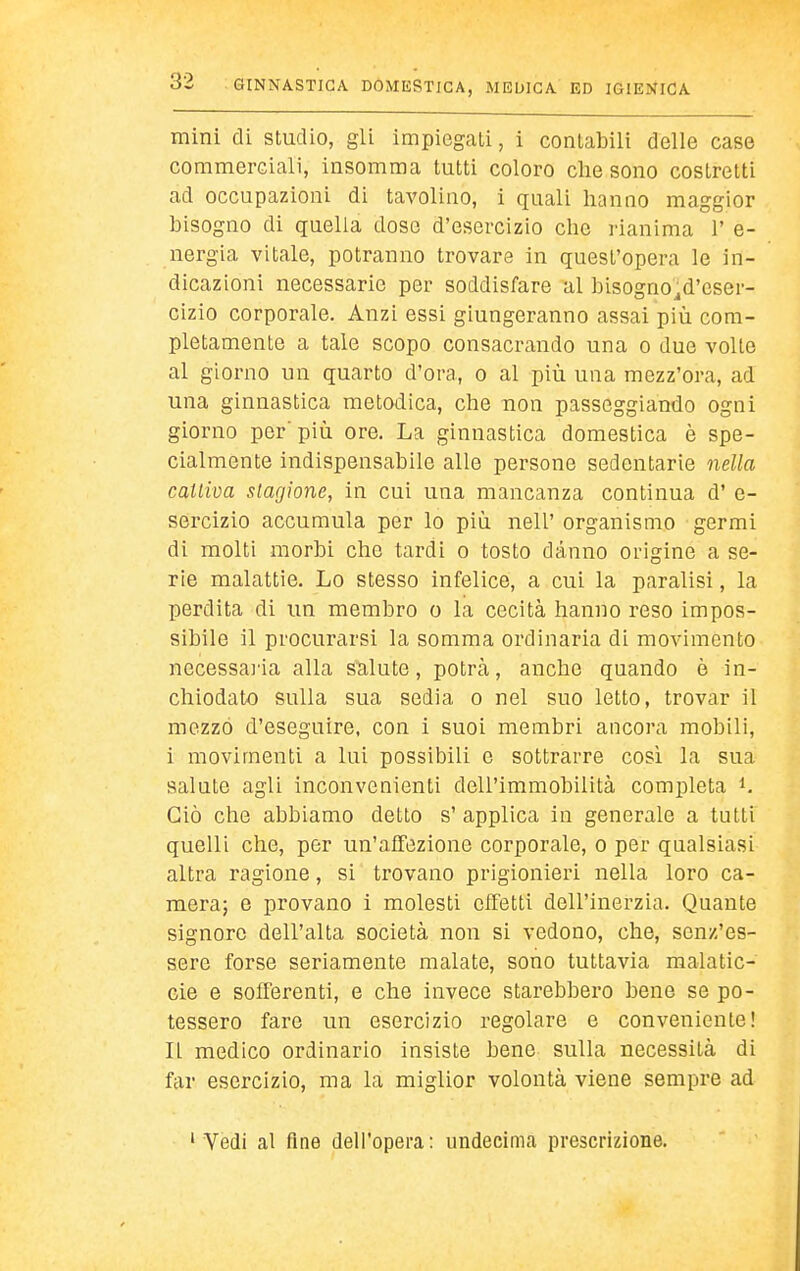 mini di studio, gli impiegati, i contabili delle case commerciali, insomma tutti coloro che sono costretti ad occupazioni di tavolino, i quali hanno maggior bisogno di quella doso d'esercizio che rianima 1' e- nergia vitale, potranno trovare in quest'opera le in- dicazioni necessarie per soddisfare al bisogno^d'cser- cizio corporale. Anzi essi giungeranno assai più com- pletamente a tale scopo consacrando una o due volte al giorno un quarto d'ora, o al più una mezz'ora, ad una ginnastica metodica, che non passeggiando ogni giorno per' più ore. La ginnastica domestica è spe- cialmente indispensabile alle persone sedentarie nella cattiva stagione, in cui una mancanza continua d' e- sercizio accumula per lo più nell' organismo germi di molti morbi che tardi o tosto danno origine a se- rie malattie. Lo stesso infelice, a cui la paralisi, la perdita di un membro o la cecità hanno reso impos- sibile il procurarsi la somma ordinaria di movimento necessai'ia alla salute, potrcà, anche quando è in- chiodato sulla sua sedia o nel suo letto, trovar il mezzo d'eseguire, con i suoi membri ancora mobili, i movimenti a lui possibili e sottrarre cosi la sua salute agli inconvenienti dell'immobilità completa i. Ciò che abbiamo detto s' applica in generale a tutti quelli che, per un'affezione corporale, o per qualsiasi altra ragione, si trovano prigionieri nella loro ca- mera; e provano i molesti effetti dell'inerzia. Quante signore dell'alta società non si vedono, che, senz'es- sere forse seriamente malate, sono tuttavia malatic- cie e sofferenti, e che invece starebbero bene se po- tessero fare un esercizio regolare e conveniente! IL medico ordinario insiste bene sulla necessità di far esercizio, ma la miglior volontà viene sempre ad ' Vedi al fine dell'opera: undecima prescrizione.