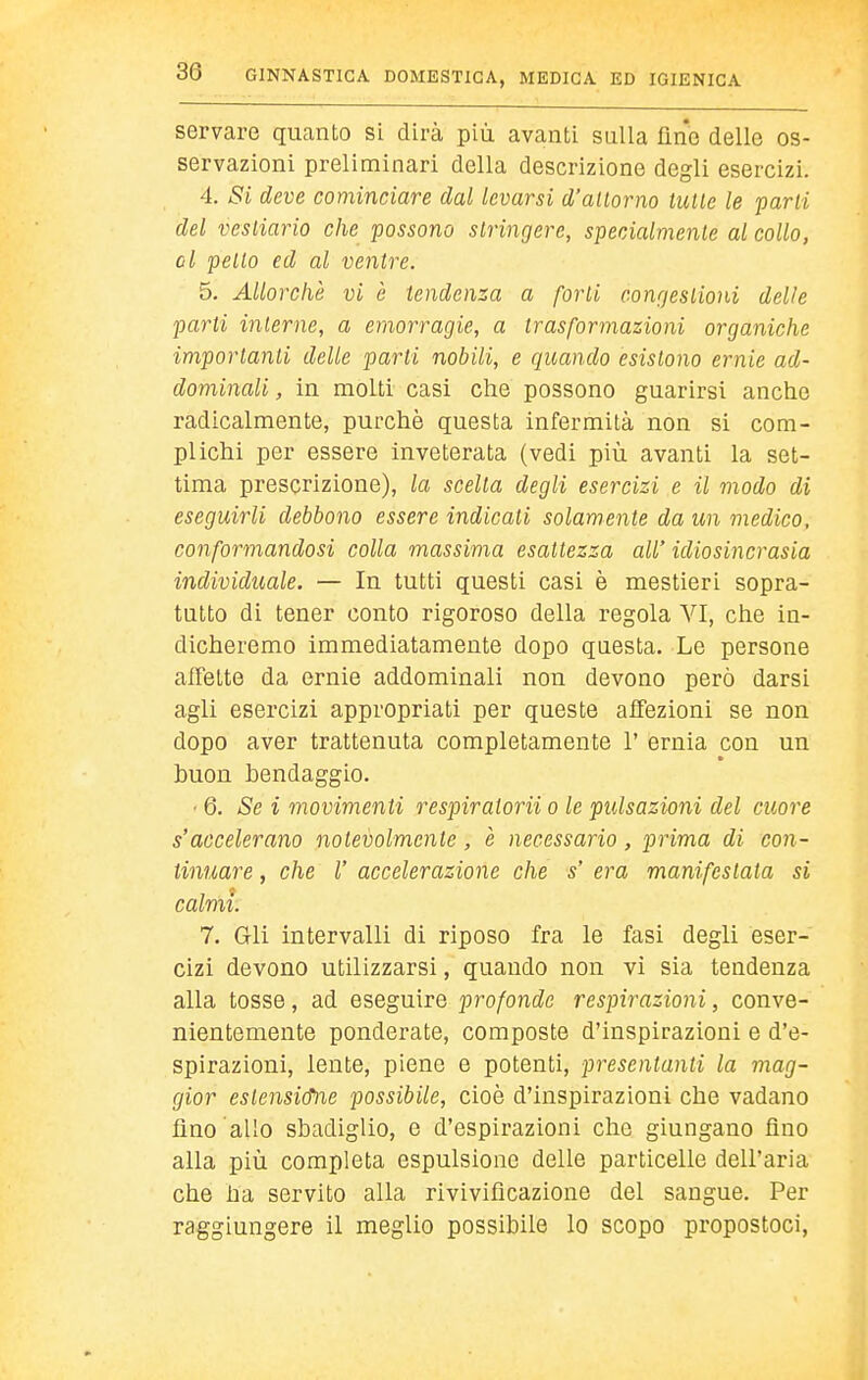 servare quanto si dirà più avanti sulla fine delle os- servazioni preliminari della descrizione degli esercizi. 4. Si deve cominciare dal levarsi d'allorno tulle le parli del vestiario che possono stringere, specialmente al collo, ol petto ed al ventre. 5, Allorché vi è tendenza a forti congestioni delie parti inlerne, a emorragie, a trasformazioni organiche importanti delle parli nobili, e quando esistono ernie ad- dominali , in molti casi che possono guarirsi anche radicalmente, purché questa infermità non si com- plichi per essere inveterata (vedi più avanti la set- tima prescrizione), la scelta degli esercizi e il modo di eseguirli debbono essere indicati solamente da un medico, conformandosi colla massima esattezza all' idiosincrasia individuale. — In tutti questi casi è mestieri sopra- tutto di tener conto rigoroso della regola VI, che in- dicheremo immediatamente dopo questa. Le persone alFette da ernie addominali non devono però darsi agli esercizi appropriati per queste affezioni se non dopo aver trattenuta completamente 1' ernia con un buon bendaggio. • 6. Se i movimenti respiratorii o le pulsazioni del cuore s'accelerano notevolmente, e necessario , prima di con- tinuare , che r accelerazione che s' era manifestata si calmi. 7. Gli intervalli di riposo fra le fasi degli eser- cizi devono utilizzarsi, quando non vi sia tendenza alla tosse, ad eseguire profonde respirazioni, conve- nientemente ponderate, composte d'Insplrazlonl e d'e- spirazioni, lente, piene e potenti, presentanti la mag- gior estensi&ne possibile, cioè d'inspirazioni che vadano fino allo sbadiglio, e d'espirazioni che giungano fino alla più completa espulsione delle particelle dell'aria che ha servito alla rlvlvificazione del sangue. Per raggiungere il meglio possibile lo scopo propostoci,