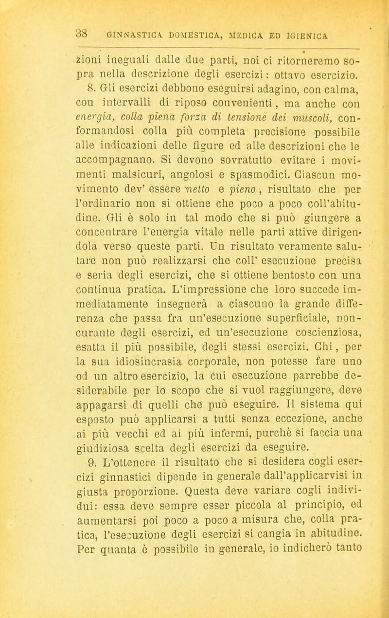zioni ineguali dalle dae parti, noi ci ritorneremo so- pra nella descrizione degli esercizi : ottavo esercizio. 8. Gli esercizi debbono eseguirsi adagino, con calma, con intervalli di riposo convenienti, ma anche con energia, colla piena forza di tensione dei muscoli, con- formandosi colla più completa precisione possibile alle indicazioni delle ligure ed alle descrizioni che le accompagnano. Si devono sovratutto evitare i movi- menti malsicuri, angolosi e spasmodici. Ciascun mo- vimento dev' essere nello e pieno , risultato che per l'ordinario non si ottiene che poco a poco coll'abitu- dine. Gli è solo in tal modo che si può giungere a concentrare l'energia vitale nelle parti attive dirigen- dola verso queste parti. Un risultato veramente salu- tare non può realizzarsi che coli' esecuzione precisa e seria degli esercizi, che si ottiene bentosto con una continua pratica. L'impressione che loro succede im- mediatamente insegnerà a ciascuno la grande diffe- renza che passa fra un'esecuzione superficiale, non- curante degli esercizi, ed un'esecuzione coscienziosa, esatta il più possibile, degli stessi esercizi. Chi, per la sua idiosincrasia corporale, non potesse fare uno od un altro esercizio, la cui esecuzione parrebbe de- siderabile per lo scopo che si vuol raggiungere, deve appagarsi di quelli che può eseguire. Il sistema qui esposto può applicarsi a tutti senza eccezione, anche ai più vecchi ed ai più infermi, purché si faccia una giudiziosa scelta degli esercizi da eseguire. 9. L'ottenere il risultato che si desidera cogli eser- cizi ginnastici dipende in generale dall'applicarvisi in giusta proporzione. Questa deve variare cogli indivi- dui: essa deve sempre esser piccola al principio, ed aumentarsi poi poco a poco a misura che, colla pra- tica, l'esesuzione degli esercizi si cangia in abitudine. Per quanta ò possibile in generale, io indicherò tanto