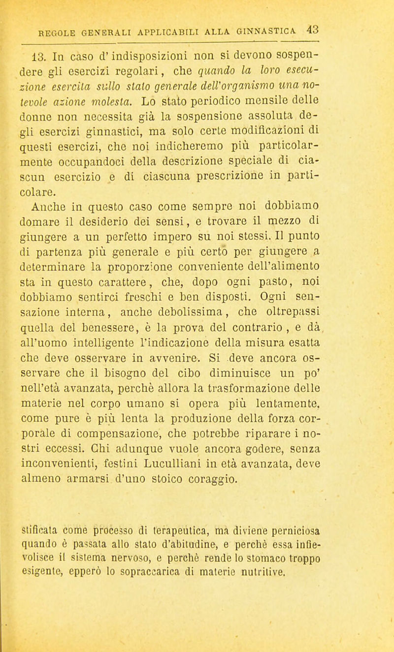 13. In caso d'indisposizioni non si devono sospen- dere gli esercizi regolari, che quando la loro esecu- zione esercita sullo stalo generale deWorganismo una no- tevole azione molesta. Lo stato periodico mensile delle donne non necessita già la sospensione assoluta de- gli esercizi ginnastici, ma solo certe modificazioni di questi esercizi, che noi indicheremo più particolar- mente occupandoci della descrizione speciale di cia- scun esercizio e di ciascuna prescrizione in parti- colare. Anche in questo caso come sempre noi dobbiamo domare il desiderio dei sensi, e trovare il mezzo di giungere a un perfetto impero su noi stessi. Il punto di partenza più generale e più certo per giungere a determinare la proporzione conveniente dell'alimento sta in questo carattere, che, dopo ogni pasto, noi dobbiamo sentirci freschi e ben disposti. Ogni sen- sazione interna, anche debolissima, che oltrepassi quella del benessere, è la prova del contrario , e dà all'uomo intelligente l'indicazione della misura esatta che deve osservare in avvenire. Si deve ancora os- servare che il bisogno del cibo diminuisce un po' nell'età avanzata, perchè allora la trasformazione delle materie nel corpo umano si opera più lentamente, come pure è più lenta la produzione della forza cor- porale di compensazione, che potrebbe riparare i no- stri eccessi. Chi adunque vuole ancora godere, senza inconvenienti, festini Luculliani in età avanzata, deve almeno armarsi d'uno stoico coraggio. siificata come processo di terapeutica, ma diviene perniciosa quando è passala allo sialo d'abitudine, e perchè essa infie- volisce il sistema nervoso, e perchè rende lo stomaco troppo esigente, epperò lo sopraccarica di materie nutritive.