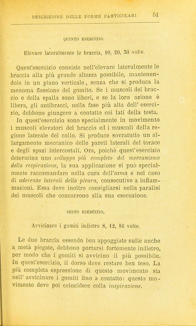 QUINTO ESERCÌZIO. Elevare laieralmenle le braccia, 10, 20, 50 volle. Quest'esercizio consiste nell'elevare lateralmente le braccia alla più grande altezza possibile, mantenen- dole in un piano verticale, senza che si produca la menoma flessione del gomito. Se i muscoli del brac- cio e della spalla sono liberi, e se la loro azione è libera, gli antibracci, nella fase più alta dell' eserci- zio, debbono giungere a contatto coi lati della testa. In quest'esercizio sono specialmente in movimento i muscoli elevatori del braccio ed i muscoli della re- gione laterale del collo. Si produce sovratutto un al- largamento meccanico delle pareti laterali del torace e degli spazi intercostali. Ora, poiché quest'esercizio determina uno sviluppo più completo del meccanismo della respirazione, la sua applicazione si può special- mente raccomandare nella cura dell'asma e nel caso di aderenze laterali della pleura, consecutive a infiam- mazioni. Essa deve inoltre consigliarsi nella paralisi dei muscoli che concorrono alla sua esecuzione. SESTO ESERCIZIO. Avvicinare i gomiti indietro 8, 12, 16 volte. Le due braccia essendo ben appoggiate sulle anche a metà piegate, debbono portarsi fortemente indietro, per modo che i gomiti si avvicino il più possibile. In quest'esercizio, il dorso deve restare ben teso. La più completa espressione di questo movimento sta nell' avvicinare i gomiti fino a contatto: questo mo- vimento deve poi coincidere colla inspirazione.