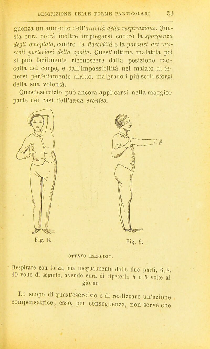 guenza un aumento deU'aitività della respirazione. Que- sta cura potrà inoltre impiegarsi contro la sporgenza degli omoplala, contro la Rancidità e la paralisi dei mu- scoli posteriori della spalla. Quest' ultima malattia poi si può facilmente riconoscere dalla posizione rac- colta del corpo, e dall'impossibilità nel malato di te- nersi perfettamente diritto, malgrado i più scrii sforzi della sua volontà. Quest'esercizio può ancora applicarsi nella maggior parte dei casi dell'asma cronico. Fig- 8. Fig. 9. OTTAVO ESERCIZIO. Respirare eoa forza, ma inegualmenie dalie due parli, 6, 8, 10 volle di seguito, avendo cura di ripeterlo 4 o 5 volte'al giorno. Lo scopo di quest'esercizio è di realizzare un'azione compensatrice ; esso, per conseguenza, non serve che 1