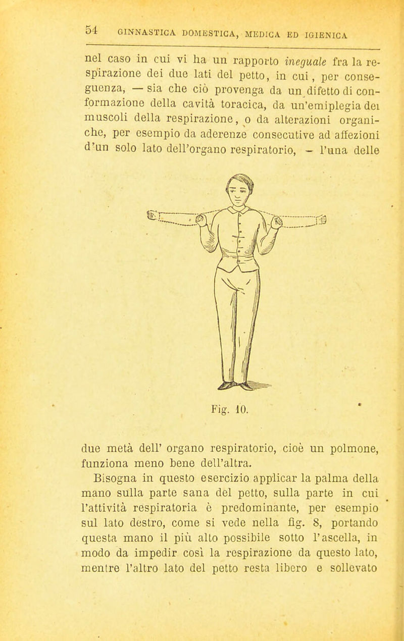 nel caso in cui vi ha un rapporto ineguale fra la re- spirazione dei due lati del petto, in cui, per conse- guenza, — sia che ciò provenga da un difetto di con- formazione della cavità toracica, da un'emiplegia dei muscoli della respirazione, o da alterazioni organi- che, per esempio da aderenze consecutive ad affezioni d'un solo lato dell'organo respiratorio, - l'uaa delle Fig. 10. due metà dell' organo respiratorio, cioè un polmone, funziona meno bene dell'altra. Bisogna in questo esercizio applicar la palma della mano sulla parte sana del petto, sulla parte in cui l'attività respiratoria è predominante, per esempio sul lato destro, come si vede nella fìg. 8, portando questa mano il più alto possibile sotto l'ascella, in modo da impedir così la respirazione da questo lato, mentre l'altro lato del petto resta libero e sollevato