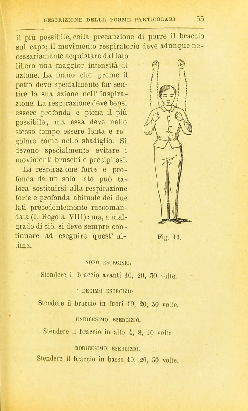 il più possibile, colla precauzione di porre il braccio sul capo; il movimento respiratorio deve adunque ne- cessariamente acquistare dal lato libero una maggior intensità di azione. La mano che preme il petto deve specialmente far sen- tire la sua azione nell' inspira- zione. La respirazione deve bensì essere profonda e piena il più possibile, ma essa deve nello stesso tempo essere lenta e re- golare come nello sbadiglio. Si devono specialmente evitare 1 movimenti bruschi e precipitosi. La respirazione forte e pro- fonda da un solo Iato può ta- lora sostituirsi alla respirazione forte e profonda abituale dei due lati precedentemente raccoman- data (II Regola Vili) : ma, a mal- grado di ciò, si deve sempre con- tinuare ad eseguire quest' ul- tima. Fig. 11. NONO ESERCIZIO. Stendere il braccio avanti 10, 20, 30 voile. • DECIMO ESERCIZIO. Stendere il braccio in fuori 10, 20, 30 volle. UNDICESIMO ESERCIZIO. Stendere il braccio in allo 4, 8, 10 volte DODICESIMO ESERCIZIO. Stendere il braccio in basso 10, 20, 30 volle.