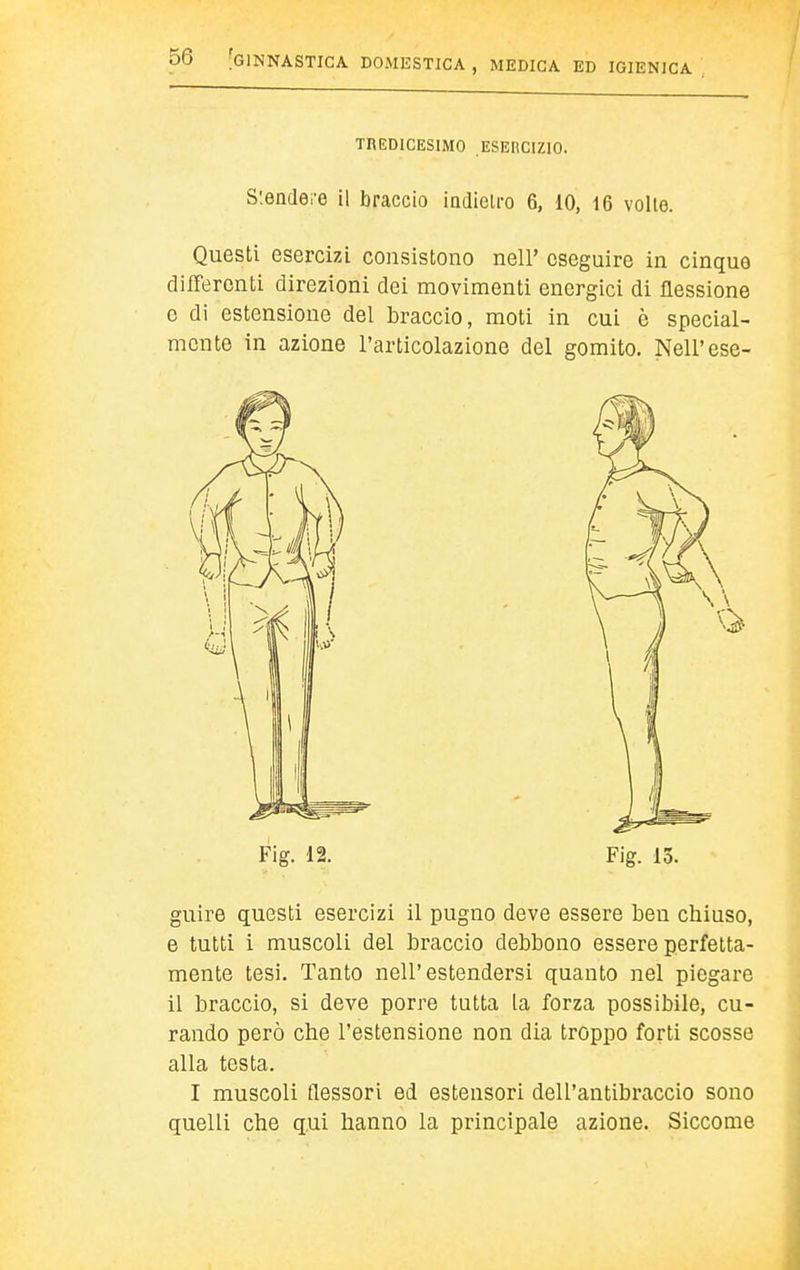 TREDICESIMO ESEUCIZIO. S'.endei-e il braccio indietro 6, 10, i6 volle. Questi esercizi consistono nel!' eseguire in cinque differenti direzioni dei movimenti energici di flessione c di estensione del braccio, moti in cui ò special- mente in azione l'articolazione del gomito. Neil'ese- guire questi esercizi il pugno deve essere ben chiuso, e tutti i muscoli del braccio debbono essere perfetta- mente tesi. Tanto nell'estendersi quanto nel piegare il braccio, si deve porre tutta la forza possibile, cu- rando però che l'estensione non dia troppo forti scosse alla testa. I muscoli flessori ed estensori dell'antibraccio sono quelli che qui hanno la principale azione. Siccome
