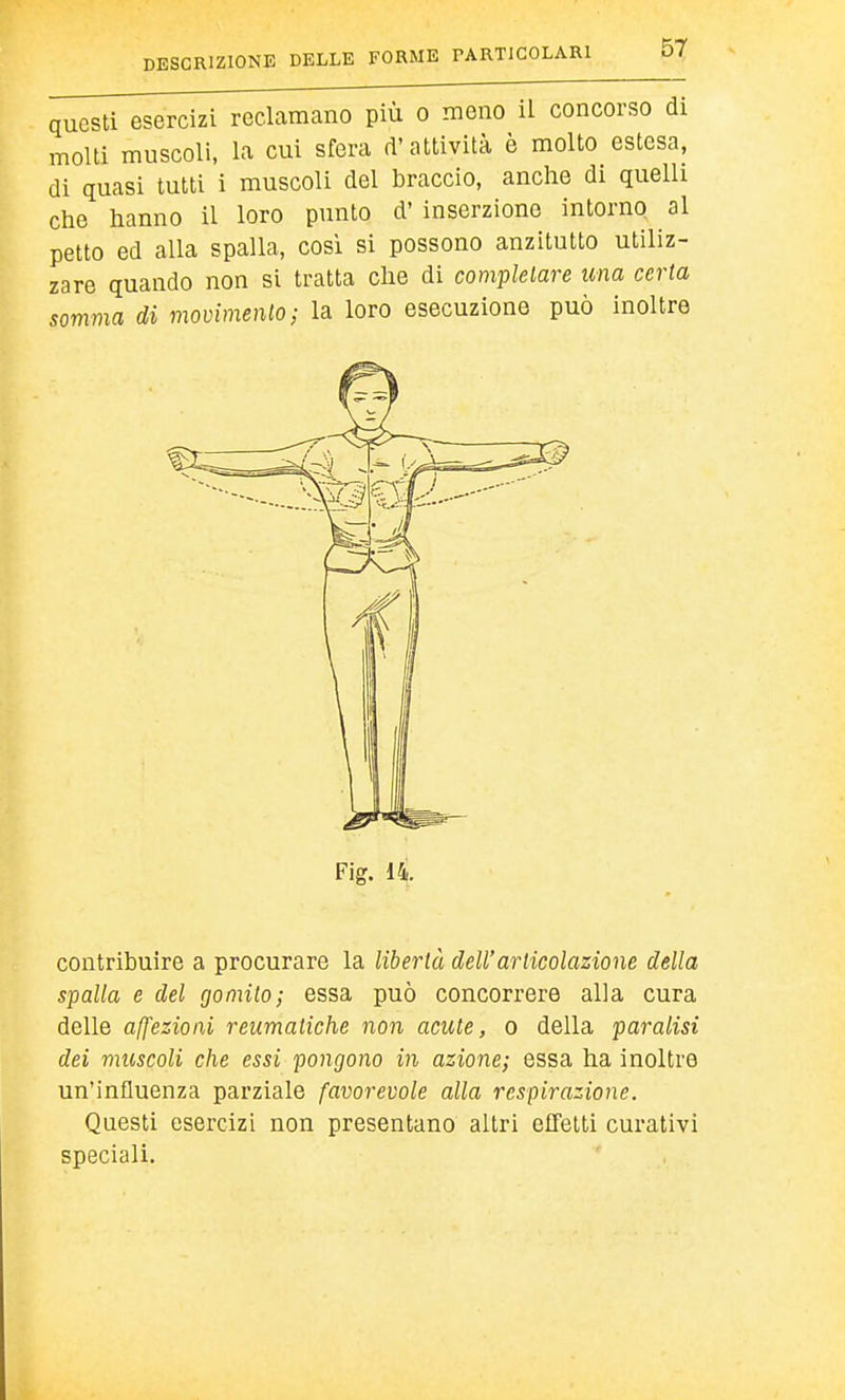 questi esercizi reclamano più o meno il concorso di molti muscoli, la cui sfera d'attività è molto estesa, di quasi tutti i muscoli del braccio, anche di quelli che hanno il loro punto d' inserzione intorno al petto ed alla spalla, così si possono anzitutto utiliz- zare quando non si tratta che di completare una certa somma di movimenlo; la loro esecuzione può inoltre contribuire a procurare la libertà dell'articolazione della spalla e del gomito; essa può concorrere alla cura delle affezioni reumatiche non acute, o della paralisi dei muscoli che essi pongono in azione; essa ha inoltre un'influenza parziale favorevole alla respirazione. Questi esercizi non presentano altri effetti curativi speciali. Fig. i4.