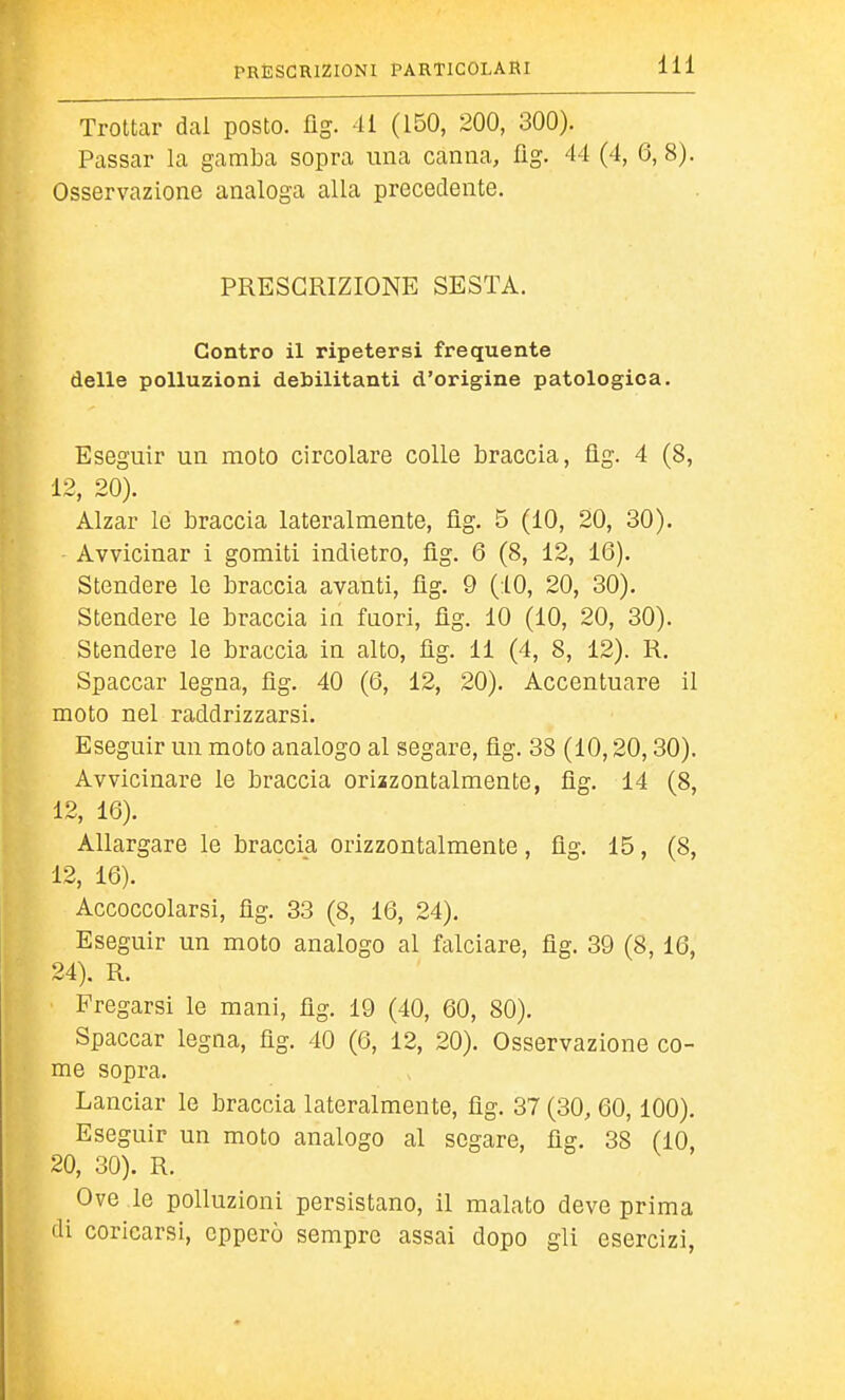 Trottar dal posto, üg. 41 (150, 200, 300). Passar la gamba sopra una canna, üg. 44 (4, 6, 8). Osservazione analoga alla precedente. PRESCRIZIONE SESTA. Contro il ripetersi frequente delle polluzioni debilitanti d'origine patologica. Eseguir un moto circolare colle braccia, üg. 4 (8, 12, 20). Alzar le braccia lateralmente, üg. 5 (10, 20, 30). Avvicinar i gomiti indietro, fìg. 6 (8, 12, 16). Stendere lo braccia avanti, üg. 9 (40, 20, 30). Stendere le braccia in fuori, üg. 10 (10, 20, 30). Stendere le braccia in alto, üg. 11 (4, 8, 12). R. Spaccar legna, üg. 40 (6, 12, 20). Accentuare il moto nel raddrizzarsi. Eseguir un moto analogo al segare, fìg. 38 (10,20,30). Avvicinare le braccia orizzontalmente, fìg. 14 (8, 12, 16). Allargare le braccia orizzontalmente, fìg. 15, (8, 12, 16). Accoccolarsi, fìg. 33 (8, 16, 24). Eseguir un moto analogo al falciare, fìg. 39 (8,16, 24). R. Fregarsi le mani, fìg. 19 (40, 60, 80). Spaccar legna, fìg. 40 (6, 12, 20). Osservazione co- me sopra. Lanciar le braccia lateralmente, fìg. 37 (30, 60,100). Eseguir un moto analogo al segare, fìg. 38 (10, 20, 30). R. Ove le polluzioni persistano, il malato deve prima di coricarsi, opperò sempre assai dopo gli esercizi,