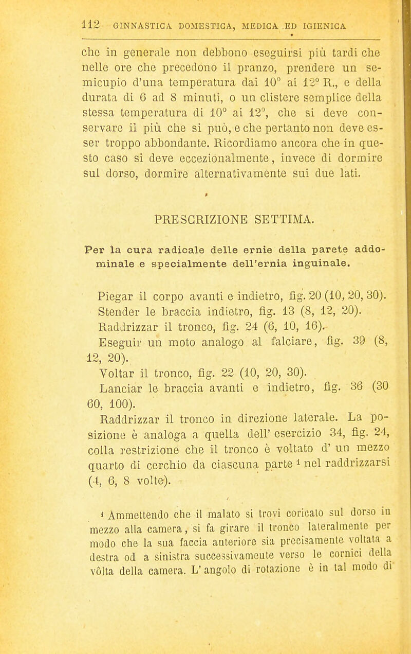 che in generale non debbono eseguirsL più tardi che nelle ore che precedono il pranzo, prendere un se- micupio d'una temperatura dai 10° ai 12° R., e della durata di 6 ad 8 minuti, o un clistere semplice della stessa temperatura di 10° ai 12'', che si deve con- servare il più che si può, e che pertanto non deve es- ser troppo abbondante. Ricordiamo ancora che in que- sto caso si deve eccezionalmente, invece di dormire sul dorso, dormire alternativamente sui due lati. PRESCRIZIONE SETTIMA. Per la cura radicale delle ernie della parete addo- minale e specialmente dell'ernia inguinale. Piegar il corpo avanti e indietro, flg. 20 (10, 20, 30). Stender le braccia indietro, flg. 13 (8, 12, 20). Raddrizzar il tronco, fìg. 24 (6, 10, 16). Eseguir un moto analogo al falciare, flg. 39 (8, 12, 20). Voltar il tronco, flg. 22 (10, 20, 30). Lanciar le braccia avanti e indietro, fìg. 36 (30 60, 100). Raddrizzar il tronco in direzione laterale. La po- sizione è analoga a quella dell' esercizio 34, flg. 24, colla restrizione che il tronco è voltato d' un mezzo quarto di cerchio da ciascuna, parte i nel raddrizzarsi (4, 6, 8 volte'). 1 Ammettendo che il malato si trovi coricalo sul dorso in mezzo alla camera, si fa girare il tronco laieralraenle per modo che la sua faccia anteriore sia precisamente voltata a destra od a sinistra successivamente verso le cornici della vòlta della camera. L'angolo di rotazione è in tal modo di