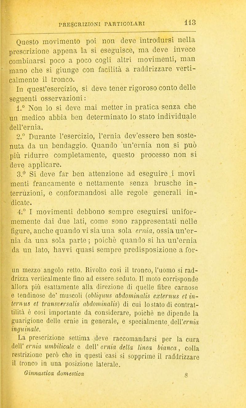 H3 Questo movimento poi non devo introdursi nella prescrizione appena la si eseguisce, ma deve invece combinarsi poco a poco cogli altri movimenti, man mano che si giunge con facilità a raddrizzare verti- calmente il tronco. In quest'esercizio, si deve tener rigoroso conto delle seguenti osservazioni: 1. ° Non lo si deve mai metter in pratica senza che un medico abbia ben determinato lo stato individuale dell'ernia. 2.  Durante l'esercizio, l'ernia dev'essere ben soste- nuta da un bendaggio. Quando un'ernia non si può più ridurre completamente, questo processo non si deve applicare. 3° Si deve far ben attenzione ad eseguire i movi menti francamente e nettamente senza brusche in- terruzioni, e conformandosi alle regole generali in- dicate. 4.° I movimenti debbono sempre eseguirsi unifor- memente dai due lati, come sono rappresentati nelle figure, anche quando vi sia una sola ernia, ossia un'er- nia da una sola parte ; poiché quando si ha un'ernia da un lato, havvi quasi sempre predisposizione a for- un mezzo angolo retto. Rivolto cosi il tronco, l'uomo si rad- drizza verticalmente Ano ad essere seduto. Il moto corrisponde allora più esattamente alla direzione di quelle fibre carnose e tendinose de' muscoli {oblicjiius abdominalis externus et in- ternus et transversalis abdominalis) di cui lo stato di contrat- tilitcà è cosi importante da considerare, poiché ne dipende la guarigione delle ernie in generale, e specialmente.dell'erma inguinale. La prescrizione settima jdeve raccomandarsi per la cura dell' ernia umbilicale e dell' ernia della linea bianca, colla restrizione però che in questi casi si sopprime il raddrizzare il tronco in una posizione laterale. Ginnastica domestica a