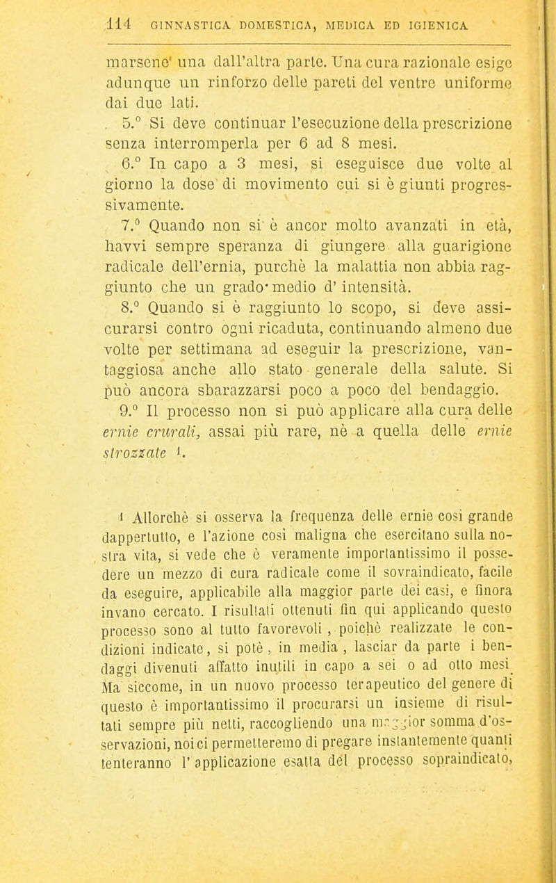marseno' una dall'altra parto. Una cura razionale esige adunque un rinforzo delle pareti del ventre uniforme dai due lati. . 5.° Si deve continuar l'esecuzione della prescrizione senza interromperla per 6 ad 8 mesi, 6.  In capo a 3 mesi, si eseguisce due volte al giorno la dose di movimento cui si è giunti progres- sivamente. 7.  Quando non si è ancor molto avanzati in età, havvi sempre speranza di giungere alla guarigione radicale dell'ernia, purché la malattia non abbia rag- giunto che un grado* medio d'intensità. 8. ° Quando si è raggiunto lo scopo, si deve assi- curarsi contro ogni ricaduta, continuando almeno due volte per settimana ad eseguir la prescrizione, van- taggiosa anche allo stato generale della salute. Si può ancora sbarazzarsi poco a poco del bendaggio. 9. ° Il processo non si può applicare alla cura delle ernie crurali, assai più rare, nò a quella delle ernie strozzate '. 1 Allorché si osserva la frequenza delle ernie cosi grande dapperlullo, e l'azione cosi maligna che esercilano sulla no- slra vita, si vede che è veramente imporlanllssimo il posse- dere un mezzo di cura radicale come il sovraindicato, facile da eseguire, applicabile alla maggior parie dei casi, e finora invano cercato. I risullali ollenuli fin qui applicando questo processo sono al tutto favorevoli, poiché realizzate le con- dizioni indicate, si potè, in media, lasciar da parte i ben- daggi divenuti affatto inutili in capo a sei o ad otto mesi_ Ma siccome, in un nuovo processo terapeutico del genere di questo é importantissimo il procurarsi un insieme di risul- tati sempre più netti, raccogliendo una mr-jior somma d'os- servazioni, noi ci permetteremo di pregare inslauteraenle quanti tenteranno l'applicazione esatta del processo sopraindicato,