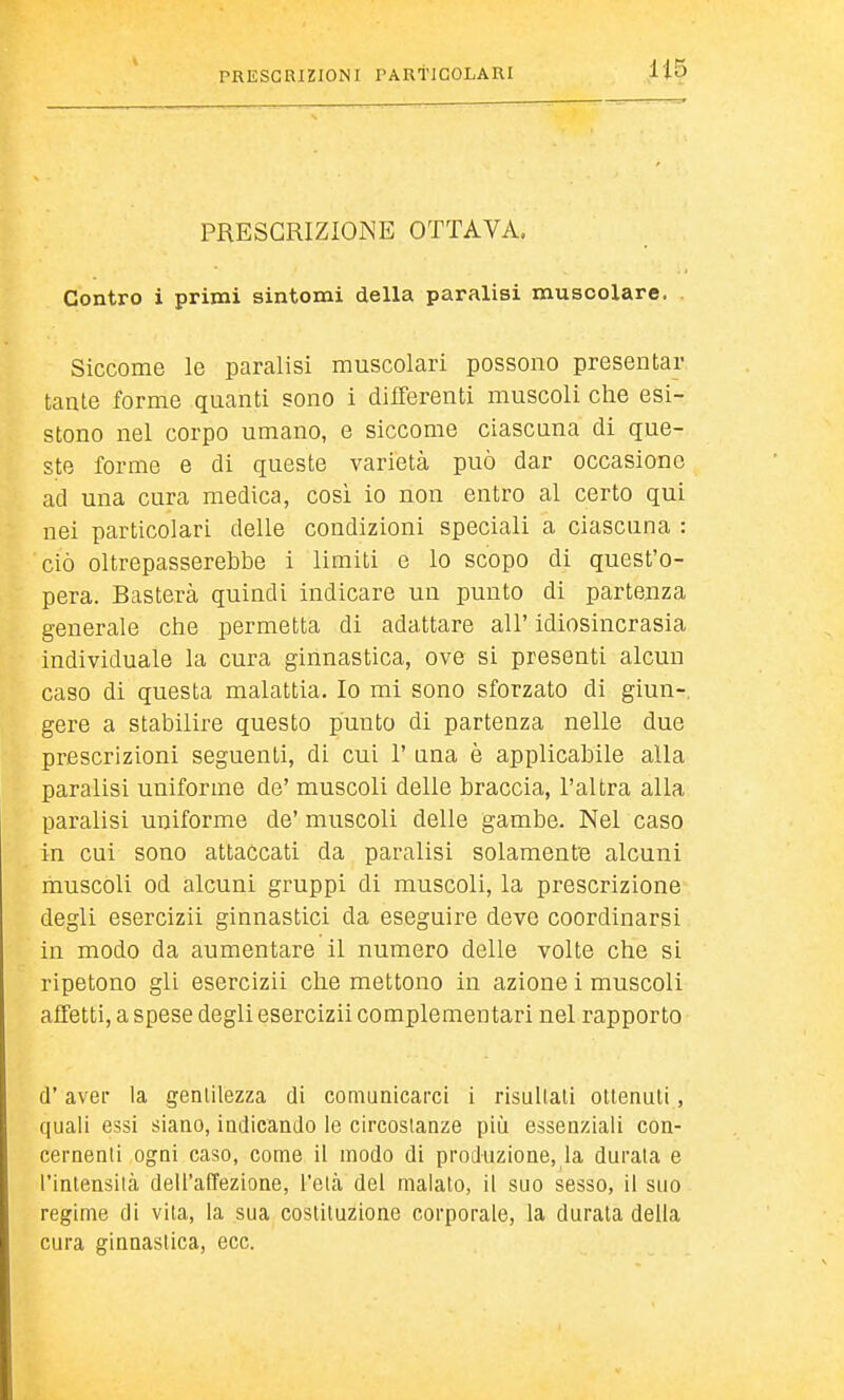 PRESCRIZIONE OTTAVA. Contro i primi sintomi della paralisi muscolare. Siccome le paralisi muscolari possono presentar tante forme quanti sono i differenti muscoli che esi- stono nel corpo umano, e siccome ciascuna di que- ste forme e di queste varietà può dar occasiono ad una cura medica, cosi io non entro al certo qui nei particolari delle condizioni speciali a ciascuna : ciò oltrepasserebbe i limiti e lo scopo di quest'o- pera. Basterà quindi indicare un punto di partenza generale che permetta di adattare all' idiosincrasia individuale la cura ginnastica, ove si presenti alcun caso di questa malattia. Io mi sono sforzato di ginn-, gere a stabilire questo punto di partenza nelle due prescrizioni seguenti, di cui 1' una è applicabile alla paralisi uniforme de' muscoli delle braccia, l'altra alla paralisi uniforme de' muscoli delle gambe. Nel caso in cui sono attaccati da paralisi solamentB alcuni muscoli od alcuni gruppi di muscoli, la prescrizione degli esercizii ginnastici da eseguire deve coordinarsi in modo da aumentare il numero delle volte che si ripetono gli esercizii che mettono in azione i muscoli affetti, a spese degli esercizii complementari nel rapporto d'aver la genlilezza di comunicarci i risultali ottenuti, quali essi siano, indicando le circostanze più essenziali con- cernenli ogni caso, come il modo di produzione, la durala e l'inlensilci dell'affezione, l'eia del maialo, il suo sesso, il suo regime di vila, la sua cosliluzione corporale, la durala della cura ginnastica, ecc.