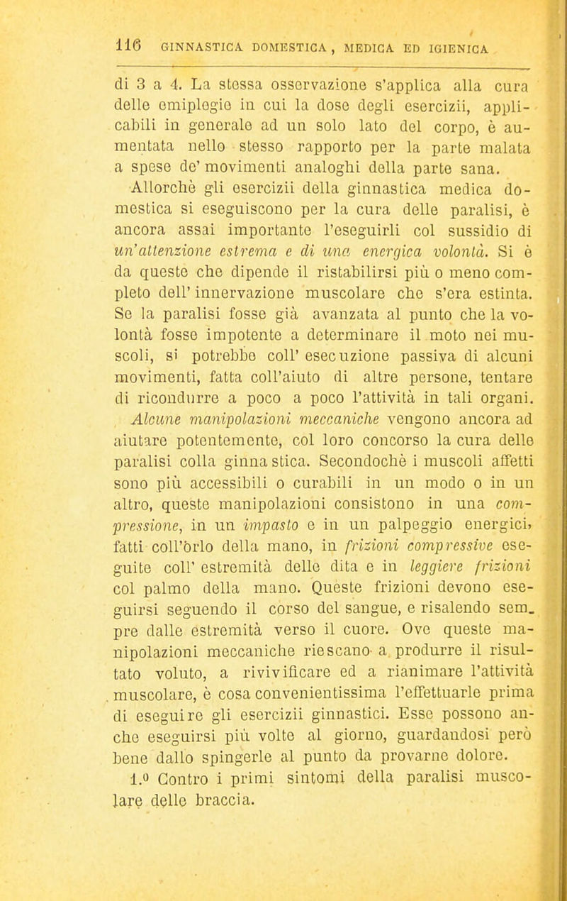 di 3 a 4. La stessa osservazione s'applica alla cura delle emiplegie in cui la dose degli esercizii, appli- cabili in generale ad un solo lato del corpo, è au- mentata nello stesso rapporto per la parte malata a spese de' movimenti analoghi della parte sana. Allorché gli esercizii della ginnastica medica do- mestica si eseguiscono per la cura delle paralisi, è ancora assai importante l'eseguirli col sussidio di un'attenzione estrema e di una energica volontà. Si è da queste che dipende il ristabilirsi più o meno com- pleto dell' innervazione muscolare che s'era estinta. Se la paralisi fosse già avanzata al punto che la vo- lontà fosse impotente a determinare il moto nei mu- scoli, si potrebbe coli' esecuzione passiva di alcuni movimenti, fatta coU'aiuto di altre persone, tentare di ricondurre a poco a poco l'attività in tali organi. Alcune manipolazioni meccaniche vengono ancora ad aiutare potentemente, col loro concorso la cura delle paralisi colla ginna stica. Secondochè i muscoli affetti sono più accessibili o curabili in un modo o in un altro, queste manipolazioni consistono in una com- pressione, in un impasto e in un palpeggio energici» fatti coU'brlo della mano, in frizioni compressive ese- guite coir estremità delle dita e in leggiere frizioni col palmo della mano. Queste frizioni devono ese- guirsi seguendo il corso del sangue, e risalendo sem. pre dalle estremità verso il cuore. Ove queste ma- nipolazioni meccaniche riescano' a produrre il risul- tato voluto, a rivivificare ed a rianimare l'attività muscolare, è cosa convenientissima l'effettuarle prima di eseguire gli esercizii ginnastici. Esse possono an- che eseguirsi più volte al giorno, guardandosi però bene dallo spingerle al punto da provarne dolore. i.^ Contro i primi sintomi della paralisi musco- lare dßllo braccia.