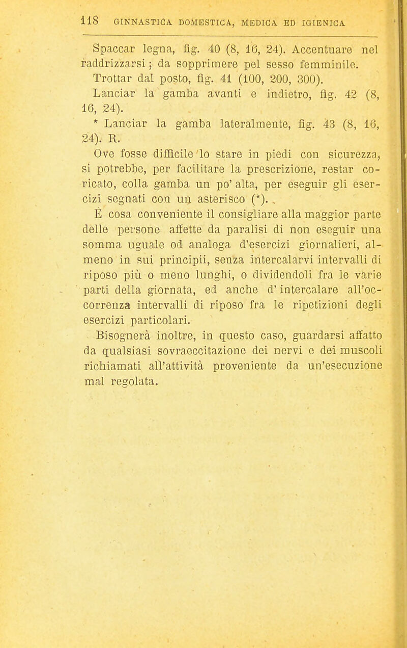 Spaccar legna, flg. 40 (8, 16, 24). Accentuare nel raddrizzarsi ; da sopprimere pel sesso femminile. Trottar dal posto, flg. 41 (100, 200, 300). Lanciar la gamba avanti e indietro, flg. 42 (8, 16, 24). * Lanciar la gamba lateralmente, fìg. 43 (8, 16, 24). R. Ove fosse difilcile'lo stare in piedi con sicurezza, si potrebbe, per facilitare la prescrizione, restar co- ricato, colla gamba un po' alta, per eseguir gli eser- cizi segnati con un asterisco (*). , È cosa conveniente il consigliare alla maggior parte delle persone affette da paralisi di non eseguir una somma uguale od analoga d'esercizi giornalieri, al- meno in sui principii, senza intercalarvi intervalli di riposo più 0 meno lunghi, o dividendoli fra le varie parti della giornata, ed anche d'intercalare all'oc- correnza intervalli di riposo fra le ripetizioni degli esercizi particolari. Bisognerà inoltre, in questo caso, guardarsi affatto da qualsiasi sovraeccitazione dei nervi e dei muscoli richiamati all'attività proveniente da un'esecuzione mal regolata.