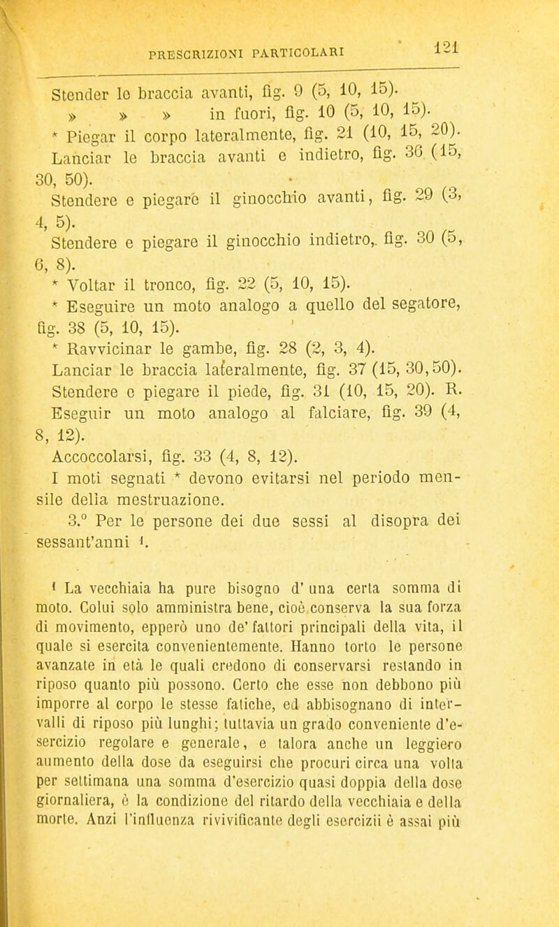Stender le braccia avanti, fig. 9 (5, 10, 15). » » » in fuori, fig. 10 (5, 10, 15). * Piegar il corpo lateralmente, fig. 21 (10, 15, 20). Lanciar le braccia avanti e indietro, üg. 36 (15, 30, 50). Stendere e piegare il ginocchio avanti, flg. 29 (3, 4, 5). Stendere e piegare il ginocchio indietro,, flg. 30 (5, 6, 8). * Voltar il tronco, flg. 22 (5, 10, 15). * Eseguire un moto analogo a quello del segatore, fig. 38 (5, 10, 15). * Ravvicinar le gambe, fìg. 28 (2, 3, 4). Lanciar le braccia laferalmente, flg. 37 (15, 30,50). Stendere e piegare il piede, flg. 31 (10, 15, 20). R. Eseguir un moto analogo al falciare, flg. 39 (4, 8, 12). Accoccolarsi, flg. 33 (4, 8, 12). I moti segnati * devono evitarsi nel periodo men- sile delia mestruazione. 3.° Per le persone dei due sessi al disopra dei sessant'anni < La vecchiaia ha pure bisogno d' una cerla somma di moto. Colui solo amministra bene, cioè conserva la sua forza di movimento, epperò uno de'fattori principali della vita, il quale si esercita convenientemente. Hanno torto le persone avanzate in età le quali credono di conservarsi restando in riposo quanto più possono. Certo che esse non debbono piìi imporre al corpo le stesse fatiche, ed abbisognano di inter- valli di riposo più lunghi; tuttavia un grado conveniente d'e- sercizio regolare e generale, e talora anche un leggiero aumento della dose da eseguirsi che procuri circa una volla per settimana una somma d'esercizio quasi doppia della dose giornaliera, è la condizione del ritardo della vecchiaia e della morte. Anzi l'inlluenza rivivificante degli esercizii è assai più