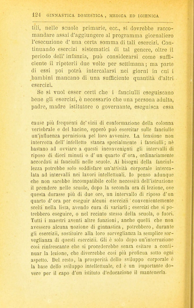 tili, nelle scuole primarie, ecc., si dovrebbe racco- mandare assai d'aggiungere al programma giornaliero l'esecuzione d' una certa somma di tali esercizi. Con- tinuando esercizi sistematici di tal genere, oltre il periodo dell' infanzia, può considerarsi come suffi- ciente il ripeterli due volte per settimana; ma parte di essi poi potrà intercalarsi nei giorni in cui i ^bambini mancano di una sufficiente quantità d'altri esercizi. Se si vuol esser certi che i fanciulli eseguiscano bene gli esercizi, è necessario che una persona adulta, padre, madre istitutore o governante, eseguisca essa cause più frequenti de'vizii di conformazione della colonna verlebrale e del bacino, epperò può esercitar sulle fanciulle un'influenza perniciosa pel loro avvenire. La tensione non interrotta dell'intelletto slanca specialmente i fanciulli; nè bastano ad ovviare a questi inconvenienti gli intervalli di riposo di dieci minuti o d' un quarto d'ora, ordinariamente accordati ai fanciulli nelle scuole. Ai bisogni della fanciul- lezza potrebbe solo soddisfare un'attività corporale interca- lala ad intervalli nei lavori intelleliuali. Io penso adunque che non sarebbe incòmpalibile colle necessità dell'istruzione il prendere nelle scuole, dopo la seconda ora di lezione, ove questa durasse più di due ore, un intervallo di riposo d'un quarto d' ora per eseguir alcuni esercizri ' convenientemente scolli nella lista, avendo cura di variarli; esercizi che si po- trebbero eseguire, o nel recinto slesso della scuola, o fuori. Tutti i maestri aventi altre funzioni, anche quelli che non avessero alcuna nozione di ginnastica, potrebbero, durante gli esercizii, sostituire alla loro sorveglianza la semplice sor- veglianza di questi esercizii. Gli ò solo dopo un'iniorruzioiio cosi rinfrescante che si procederebbe senza esitare a conti- nuar la lezione, che diverrebbe cosi più proficua sotto ogni aspetto. Del resto, la prosperità dello sviluppo corporale è la base dello sviluppo intellettuale, ed è un importante do- vere per il capo d'un istituto d'educazione il mantenerla.