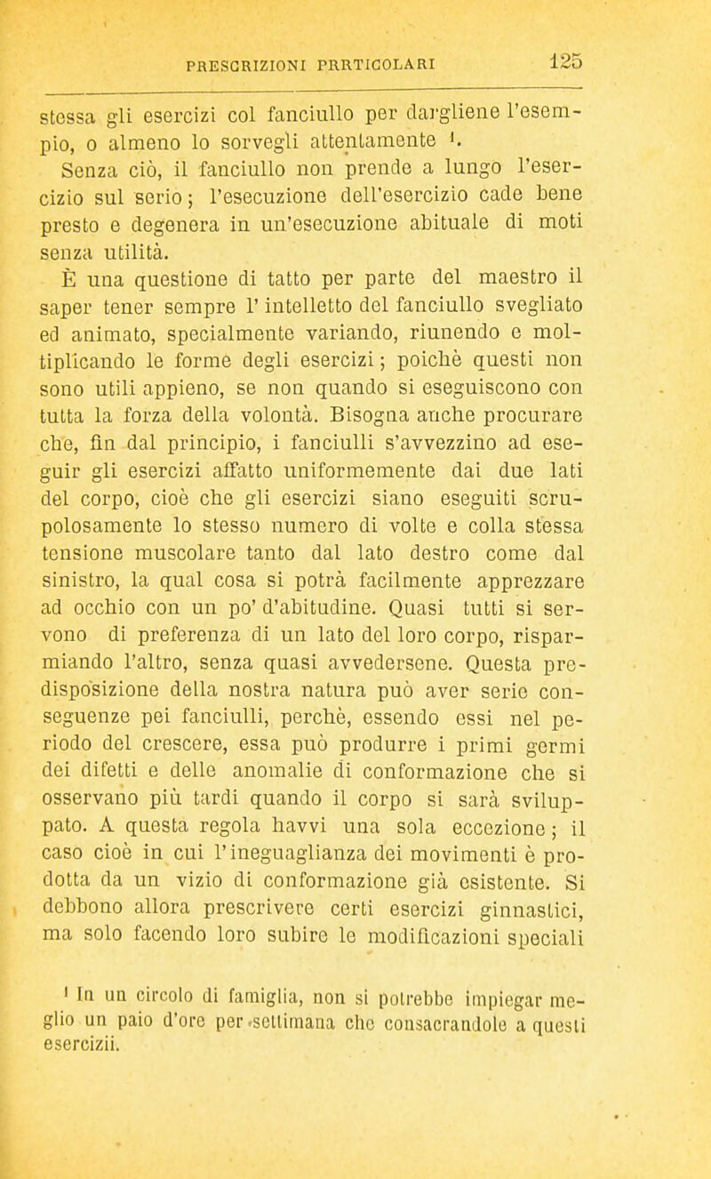 stessa gli esercizi col fanciullo per dargliene l'esem- pio, 0 almeno lo sorvegli attenlamente K Senza ciò, il fanciullo non prende a lungo l'eser- cizio sul serio ; l'esecuzione dell'esercizio cade bene presto e degenera in un'esecuzione abituale di moti senza utilità. È una questione di tatto per parte del maestro il saper tener sempre l'intelletto del fanciullo svegliato ed animato, specialmente variando, riunendo e mol- tiplicando le forme degli esercizi ; poiché questi non sono utili appieno, se non quando si eseguiscono con tutta la forza della volontà. Bisogna anche procurare che, ün dal principio, i fanciulli s'avvezzino ad ese- guir gli esercizi affatto uniformemente dai due lati del corpo, cioè che gli esercizi siano eseguiti scru- polosamente lo stesso numero di volte e colla stessa tensione muscolare tanto dal lato destro come dal sinistro, la qual cosa si potrà facilmente apprezzare ad occhio con un po' d'abitudine. Quasi tutti si ser- vono di preferenza di un lato del loro corpo, rispar- miando l'altro, senza quasi avvedersene. Questa pre- disposizione della nostra natura può aver serie con- seguenze pei fanciulli, perchè, essendo essi nel pe- riodo del crescere, essa può produrre i primi germi dei difetti e delle anomalie di conformazione che si osservano più tardi quando il corpo si sarà svilup- pato. A questa regola havvi una sola eccezione ; il caso cioè in cui l'ineguaglianza dei movimenti è pro- dotta da un vizio di conformazione già esistente. Si debbono allora prescrivere certi esercizi ginnastici, ma solo facendo loro subire le modificazioni speciali  In un circolo di famiglia, non si potrebbe impiegar me- glio un paio d'ore per-sellimana che consacrandole a questi esercizii.