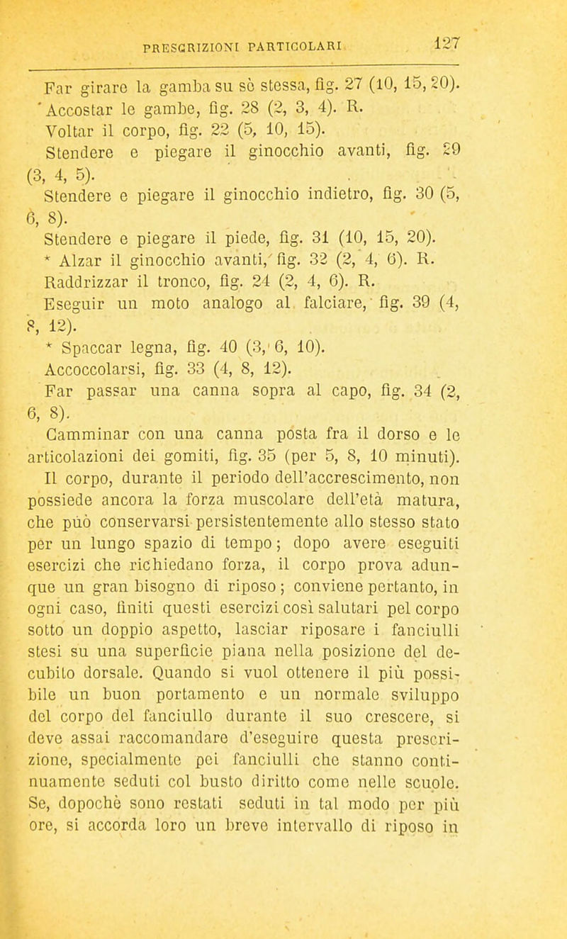 Far girare la gamba su sò stessa, fig. 27 (lO, 15, 20). 'Accostar le gambe, üg. 28 (2, 3, 4). R. Voltar il corpo, flg. 22 (5, 10, 15). Stendere e piegare il ginocchio avanti, flg. 29 (3, 4, 5). Stendere e piegare il ginocchio indietro, flg. 30 (5, ß, 8). Stendere e piegare il piede, flg. 31 (10, 15, 20). * Alzar il ginocchio avanti,' flg. 32 (2, 4, Ö). R. Raddrizzar il tronco, flg. 24 (2, 4, 6). R. Eseguir un moto analogo al falciare, flg. 39 (4, 8, 12). * Spaccar legna, flg. 40 (3,'6, 10). Accoccolarsi, flg. 33 (4, 8, 12). Far passar una canna sopra al capo, flg. 34 (2, 6, 8). Camminar con una canna posta fra il dorso e le articolazioni dei gomiti, flg. 35 (per 5, 8, 10 rninuti). Il corpo, durante il periodo dell'accrescimento, non possiede ancora la forza muscolare dell'età matura, che può conservarsi persistentemente allo stesso stato per un lungo spazio di tempo ; dopo avere eseguiti esercizi che richiedano forza, il corpo prova adun- que un gran bisogno di riposo ; conviene pertanto, in ogni caso, finiti questi esercizi cosi salutari pel corpo sotto un doppio aspetto, lasciar riposare i fanciulli stesi su una superflcie piana nella posiziono del de- cubito dorsale. Quando si vuol ottenere il più possi- bile un buon portamento e un normale sviluppo del corpo del fanciullo durante il suo crescere, si deve assai raccomandare d'eseguire questa prescri- zione, specialmente pei fanciulli che stanno conti- nuamente seduti col busto diritto come nelle scuole. Se, dopoché sono restati seduti in tal modo per più ore, si accorda loro un breve intervallo di riposo in
