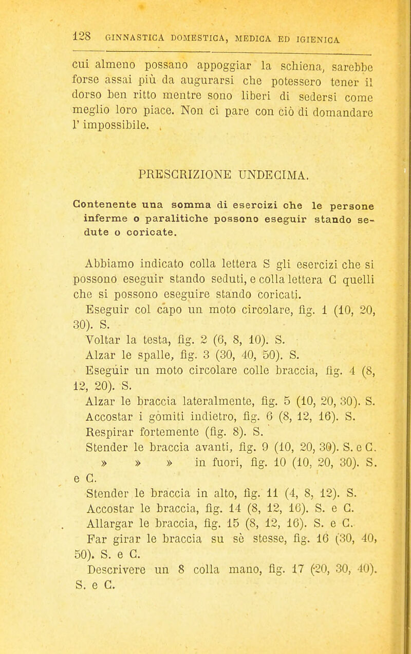 cui almeno possano appoggiar la schiena, sarebbe forse assai più da augurarsi che potessero tener il dorso ben ritto mentre sono liberi di sedersi come meglio loro piace. Non ci pare con ciò di domandare r impossibile. . PRESCRIZIONE UNDECIMA. Contenente una somma di esercizi ohe le persone inferme o paralitiche possono eseguir stando se- dute o coricate. Abbiamo indicato colla lettera S gli esercizi che si possono eseguir stando seduti, e colla lettera G quelli che si possono eseguire stando coricati. Eseguir col capo un moto circolare, fìg. i (10, 20, 30). S. Voltar la testa, üg. 2 (6, 8, 10). S. Alzar le spalle, fìg. 3 (30, 40, 50). S. Eseguir un moto circolare colle braccia, flg. 4 (8, 12, 20). S. Alzar le braccia lateralmente, fìg. 5 (10, 20, 30). S. Accostar i gomiti indietro, fìg. 6 (8, 12, 16). S. Respirar fortemente (fìg. 8). S. Stender le braccia avanti, fìg. 9 (10, 20, 3Ö). S. e G. » » » in fuori, fìg. 10 (10, 20, 30). S, e G. Stender le braccia in alto, fìg. 11 (4, 8, 12). S. Accostar le braccia, fìg. 14 (8, 12, 16). S. e G. Allargar le braccia, fìg, 15 (8, 12, 16). S. e G. Far girar le braccia su sè stesse, fìg. 16 (30, 40, 50). S. e G. Descrivere un 8 colla mano, fìg. 17 (20, 30, 40). S. e G.