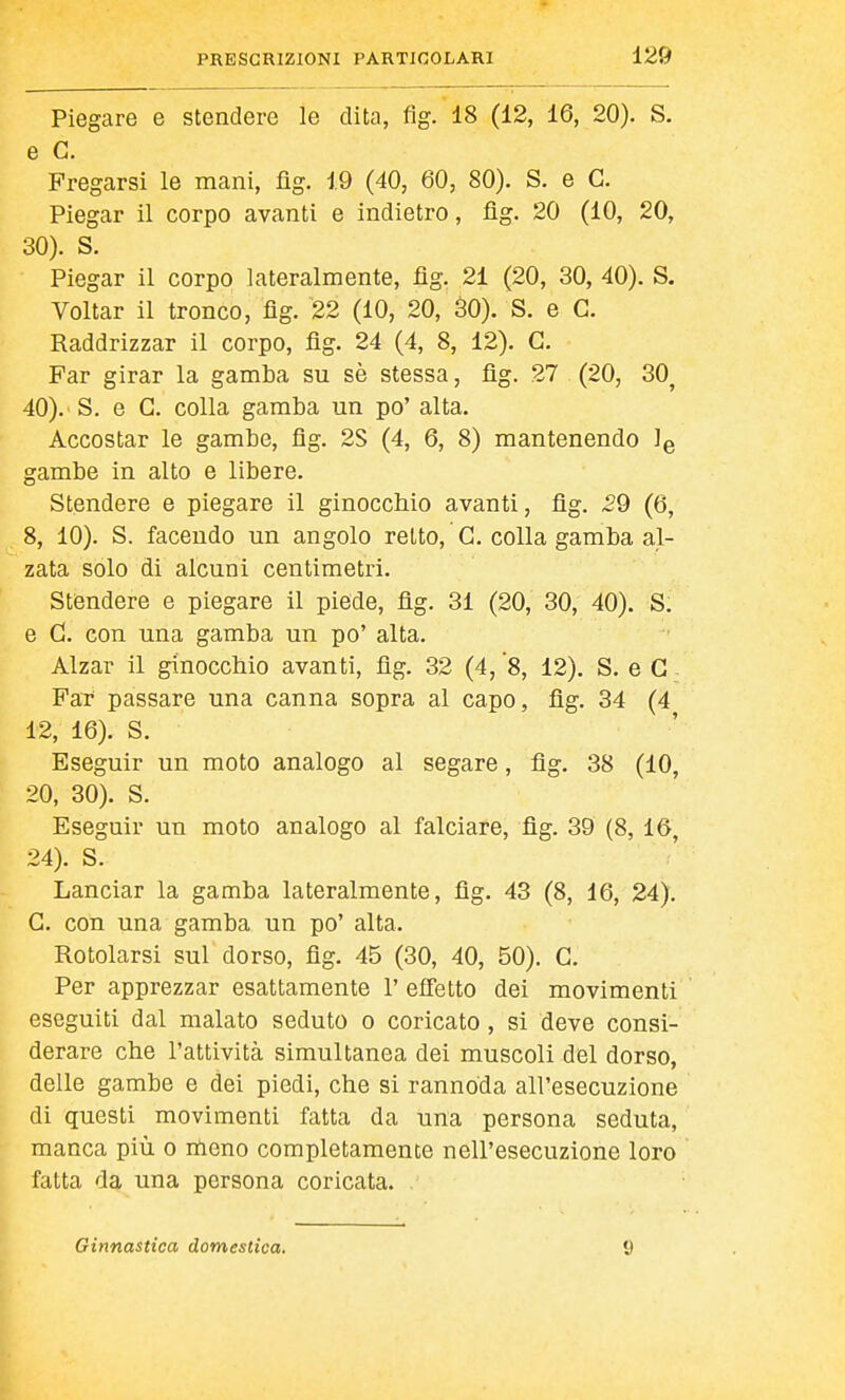 Piegare e stendere le dita, fig.'lS (12, 16, 20). S. e G. Fregarsi le mani, fìg. 19 (40, 60, 80). S. e G. Piegar il corpo avanti e indietro, fig. 20 (10, 20, 30). S. Piegar il corpo lateralmente, flg. 21 (20, 30, 40). S. Voltar il tronco, flg. 22 (10, 20, äO). S. e G. Raddrizzar il corpo, flg. 24 (4, 8, 12). G. Far girar la gamba su sè stessa, flg. 27 (20, 30^ 40). S. e G. colla gamba un po' alta. Accostar le gambe, flg. 2S (4, 6, 8) mantenendo Ìq gambe in alto e libere. Stendere e piegare il ginocchio avanti, flg. 29 (6, 8, 10). S. facendo un angolo retto, G. colla gamba al- zata solo di alcuni centimetri. Stendere e piegare il piede, flg. 31 (20, 30, 40). S. e G. con una gamba un po' alta. Alzar il ginocchio avanti, flg. 32 (4, 'S, 12). S. e G - FaT passare una canna sopra al capo, flg. 34 (4 12, 16). S. Eseguir un moto analogo al segare, flg, 38 (10, 20, 30). S. Eseguir un moto analogo al falciare, flg. 39 (8, 16, 24). S. Lanciar la gamba lateralmente, flg. 43 (8, 16, 24). G. con una gamba un po' alta. Rotolarsi sul dorso, fig. 45 (30, 40, 50). G. Per apprezzar esattamente 1' effetto dei movimenti eseguiti dal malato seduto o coricato , si deve consi- derare che l'attività simultanea dei muscoli del dorso, delle gambe e dei piedi, che si rannoda all'esecuzione di questi movimenti fatta da una persona seduta, manca più o meno completamente nell'esecuzione loro fatta da una persona coricata. Ginnastica domestica. 9