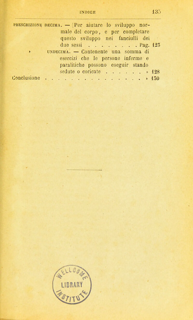 PRESCRIZIONE DECIMA. — [Per aiutare lo sviluppo nor- male del corpo, e per completare questo sviluppo nei fanciulli dei due sessi Pag. 123 » UNDECIMA. — Contenente una somma di esercizi che le persone inferme e paralitiche possono eseguir stando sedute o coricate « 128 Conclusione > 130