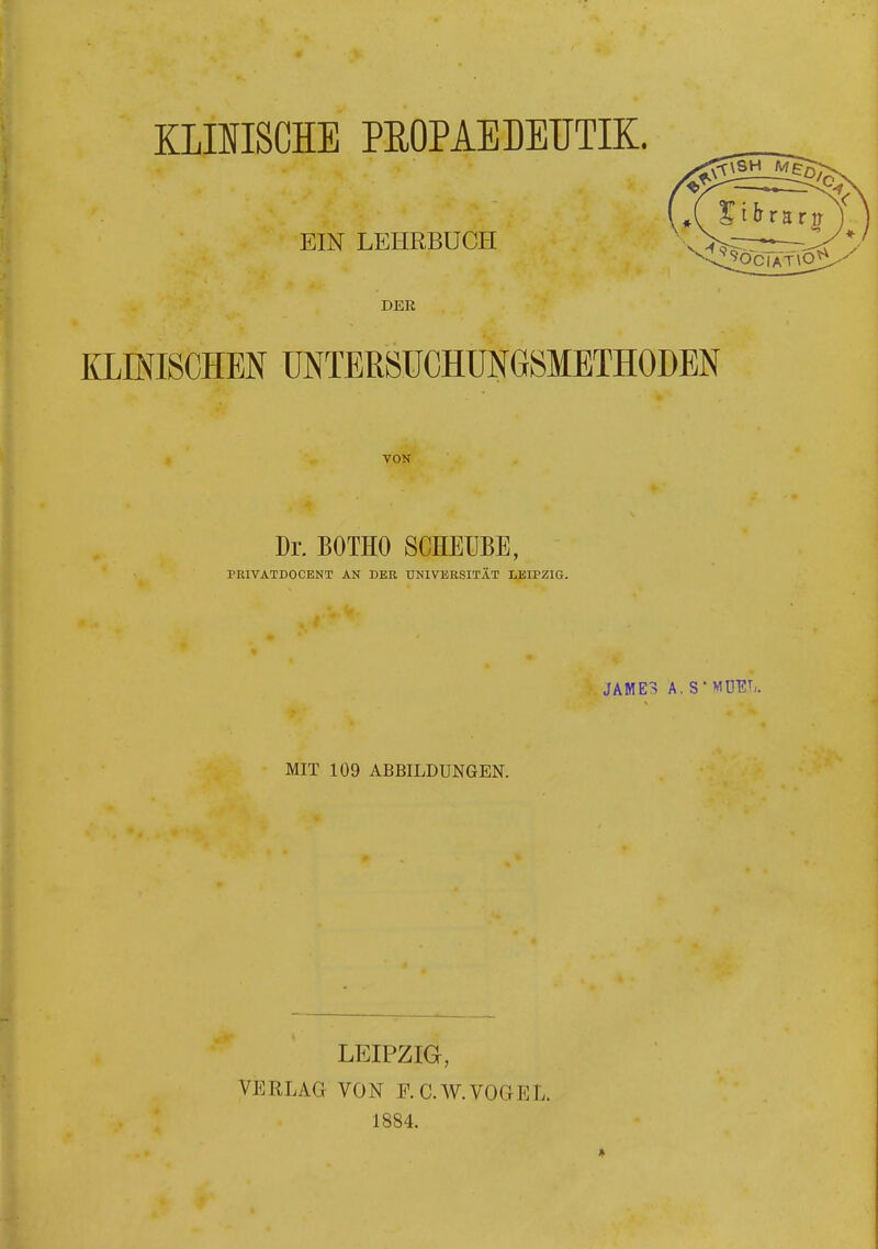 KLINISCHE PEOPAEDEUTIK. EIN LEHRBUCH DER KLINISCHEN UNTERSUCHUNGSMETHODEN VON Dr. BOTHO SCKEUBE, PEIVÄTDOCENT AN DER UNIVERSITÄT LEIPZIG. JAME> A. S'MDEJi. MIT 109 ABBILDUNGEN. LEIPZIG, VERLAG VON F. C.W.VOGEL. 1884.