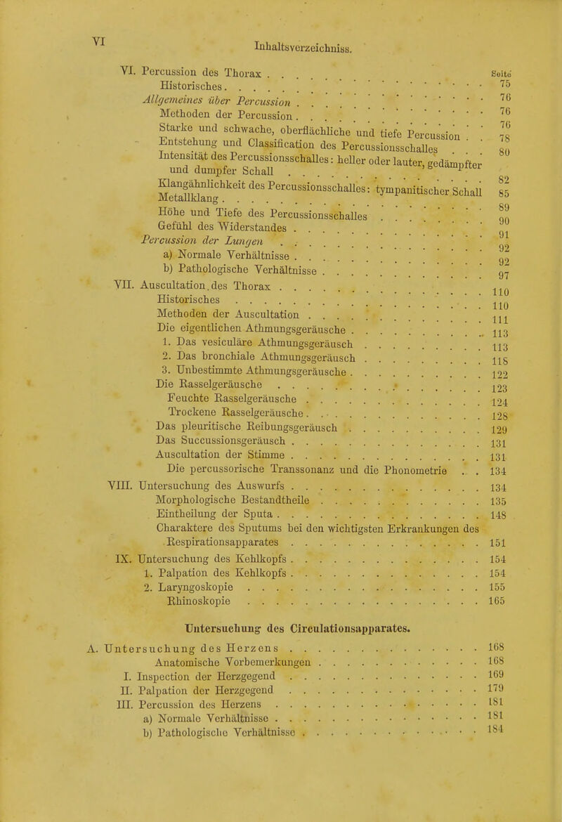 VI. Pcrcussion des Thorax . . . Seite Historisches 75 Allgemeines über Percussion .... 70 Methoden der Percussion. • • • • • 76 Starke und schwache, oberflächliche und tiefe Percussion ' ' ]l Entstehung und Classification des Percussionsschalles MeSngChkeit PerCUSsi0nsschalles: 'tympanitischer Schall 85 Höhe und Tiefe des Percussionsschalles™ Gefühl des Widerstandes Percussion der Lungen . ' 92 a) Normale Verhältnisse g9 b) Pathologische Verhältnisse 97 VII. Auscultation.des Thorax 110 Historisches 110 Methoden der Auscultation ^ Die eigentlichen Athmungsgeräusche 113 1. Das vesiculäre Athmungsgeräusch n3 2. Das bronchiale Athmungsgeräusch HS 3. Unbestimmte Athmungsgeräusche 100 Die Kasselgeräusche ^3 Feuchte Easselgeräusche j >4 Trockene Kasselgeräusche. 128 Das pleuritische Keibungsgeräusch 129 Das Succussionsgeräusch 131 Auscultation der Stimme 131 Die percussorische Transsonanz und die Phonometrie . . 134 VIII. Untersuchung des Auswurfs 134 Morphologische Bestandteile 135 Eintheilung der Sputa 148 Charaktere des Sputums bei den wichtigsten Erkrankungen des Kespirationsapparates 151 IX. Untersuchung des Kehlkopfs 154 1. Palpation des Kehlkopfs 154 2. Laryngoskopie • 155 Rhinoskopie 165 Untersuchung' des Circulationsapparates. Untersuchung des Herzens 16S Anatomische Vorbemerkungen 168 I. Inspection der Herzgegend 169 H. Palpation der Herzgegend 179 III. Percussion des Herzens a) Normale Verhältnisse b) Pathologische Verhältnisse 184