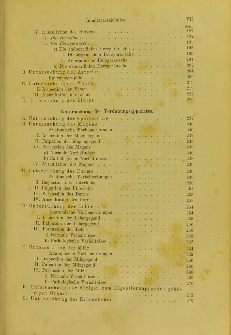 IV. Auscultation des Herzens 18/ 1. Die Herztöne ' 187 2. Die IIerzger Husche 195 a) Die endocardialen Herzgeräusche 195 I. Die organischen Herzgeräusche 195 II. Anorganische Herzgeräusche 201 b) Die exocardialen Herzgeräuschc 202 B. Untersuchung der Arterien 204 Sphygmographie 200 C. Untersuchung der Venen 210 I. Inspection der Venen •• 219 II. Auscultation der Venen •• • 224 D. Untersuchung des Blutes 226 Untersuchung' des Verdauungsapparates. A. Untersuchung der Speiseröhre ' 237 B. Untersuchung des Magens 240 Anatomische Vorbemerkungen 240 I. Inspection der Magengegend 242 II. Palpation der Magengegend 243 III. Percussion des Magens 246 a) Normale Verhältnisse 240 b) Pathologische Verhältnisse 248 IV. Auscultation des Magens 249 C. Untersuchung des Darms 249 Anatomische Vorbemerkungen 249 I. Inspection des Unterleibs 250 II. Palpation des Unterleibs 251 III. Percussion des Darms 253 IV. Auscultation des Darms 253 D. Untersuchung der Leber 251 Anatomische Vorbemerkungen 254 I. Inspection der Lebergegend 255 II. Palpation der Lebergegend 256 III. Percussion der Leber 259 a) Normale Verhältnisse -. . 259 b) Pathologische Verhältnisse 202 E. Untersuchung der Milz ' 264 Anatomische Vorbemerkungen 265 I. Inspection der Milzgegend 266 II. Palpation der Milzgegend 266 III. Percussion der Milz 26S a) Normale Verhältnisse 268 b) Pathologische Verhältnisse 270 F. Untersuchung der übrigen zum Digestionsapparate gehö- rigen Organe 272 G. Untersuchung des Erbrochenen 278