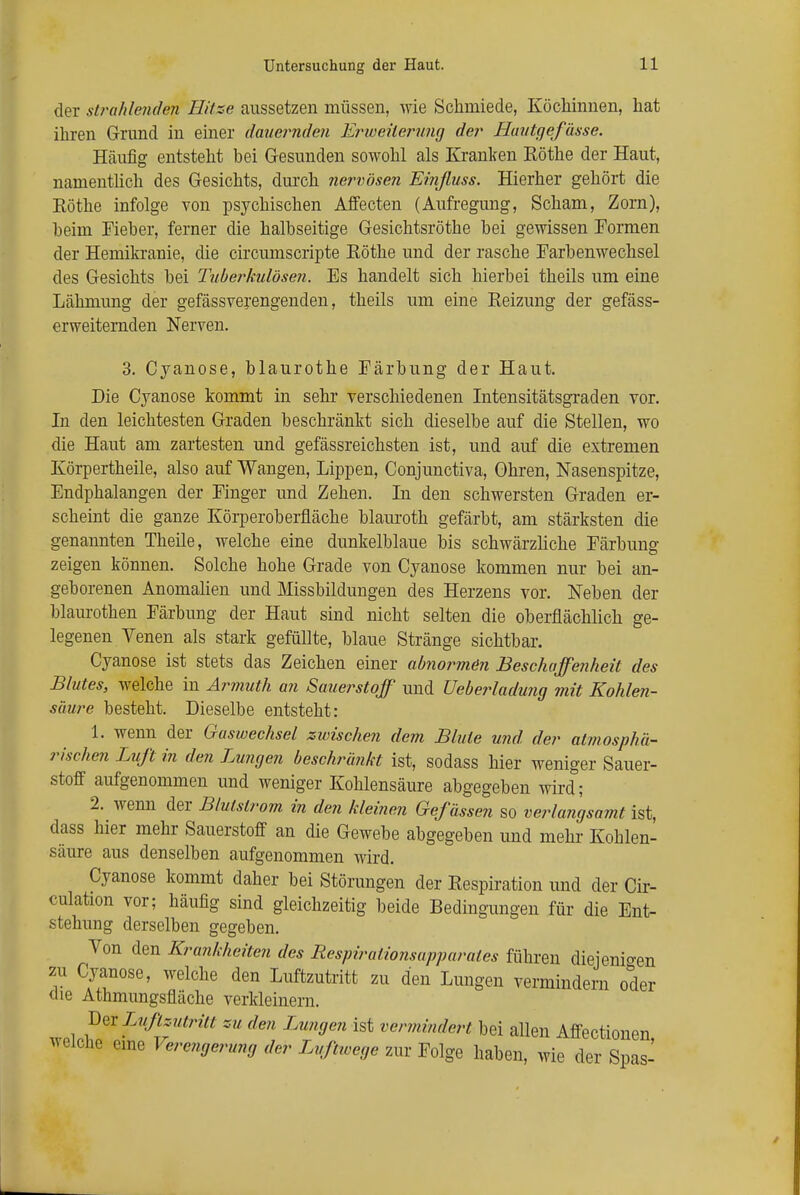 der .strahlenden Hitze aussetzen müssen, wie Schmiede, Köchinnen, hat ihren Grund in einer dauernden Enveüerung der Hautgefässe. Häufig entsteht bei Gesunden sowohl als Kranken Rothe der Haut, namentlich des Gesichts, durch nervösen Einfluss. Hierher gehört die Eöthe infolge von psychischen Affecten (Aufregung, Scham, Zorn), heim Fieber, ferner die halbseitige Gesichtsröthe bei gewissen Formen der Hemikranie, die circumscripte Rothe und der rasche Farbenwechsel des Gesichts hei Tuberkulösen. Es handelt sich hierbei theils um eine Lähmung der gefässverengenden, theils um eine Reizung der gefäss- erweiternden Nerven. 3. Cyanose, blaurothe Färbung der Haut. Die Cyanose kommt in sehr verschiedenen Intensitätsgraden vor. In den leichtesten Graden beschränkt sich dieselbe auf die Stellen, wo die Haut am zartesten und gefässreichsten ist, und auf die extremen Körpertheile, also auf Wangen, Lippen, Conjunctiva, Ohren, Nasenspitze, Endphalangen der Finger und Zehen. In den schwersten Graden er- scheint die ganze Körperoberfläche blauroth gefärbt, am stärksten die genannten Theile, welche eine dunkelblaue bis schwärzliche Färbung zeigen können. Solche hohe Grade von Cyanose kommen nur bei an- geborenen Anomalien und Missbildungen des Herzens vor. Neben der blaurothen Färbung der Haut sind nicht selten die oberflächlich ge- legenen Venen als stark gefüllte, blaue Stränge sichtbar. Cyanose ist stets das Zeichen einer abnormen Beschaffenheit des Blutes, welche in Armuth an Sauerstoff und Ueberladung mit Kohlen- säure besteht. Dieselbe entsteht: 1. wenn der Gaswechsel zwischen dem Blute und der atmosphä- rischen Luft in den Lungen beschränkt ist, sodass hier weniger Sauer- stoff aufgenommen und weniger Kohlensäure abgegeben wird; 2. wenn der Blulslrom in den kleinen Gefässen so verlangsamt ist, dass hier mehr Sauerstoff an die Gewebe abgegeben und mehr Kohlen- säure aus denselben aufgenommen wird. Cyanose kommt daher bei Störungen der Respiration und der Cir- culation vor; häufig sind gleichzeitig beide Bedingungen für die Ent- stehung derselben gegeben. Von den Krankheiten des Respiralionsapparaies führen diejenigen zu Cyanose, welche den Luftzutritt zu den Lungen vermindern oder die Athmungsfläche verkleinern. Der Luftzutritt zu den Lungen ist vermindert bei allen Affectionen welche eine Verengerung der Luftwege zur Folge haben, wie der Spas-