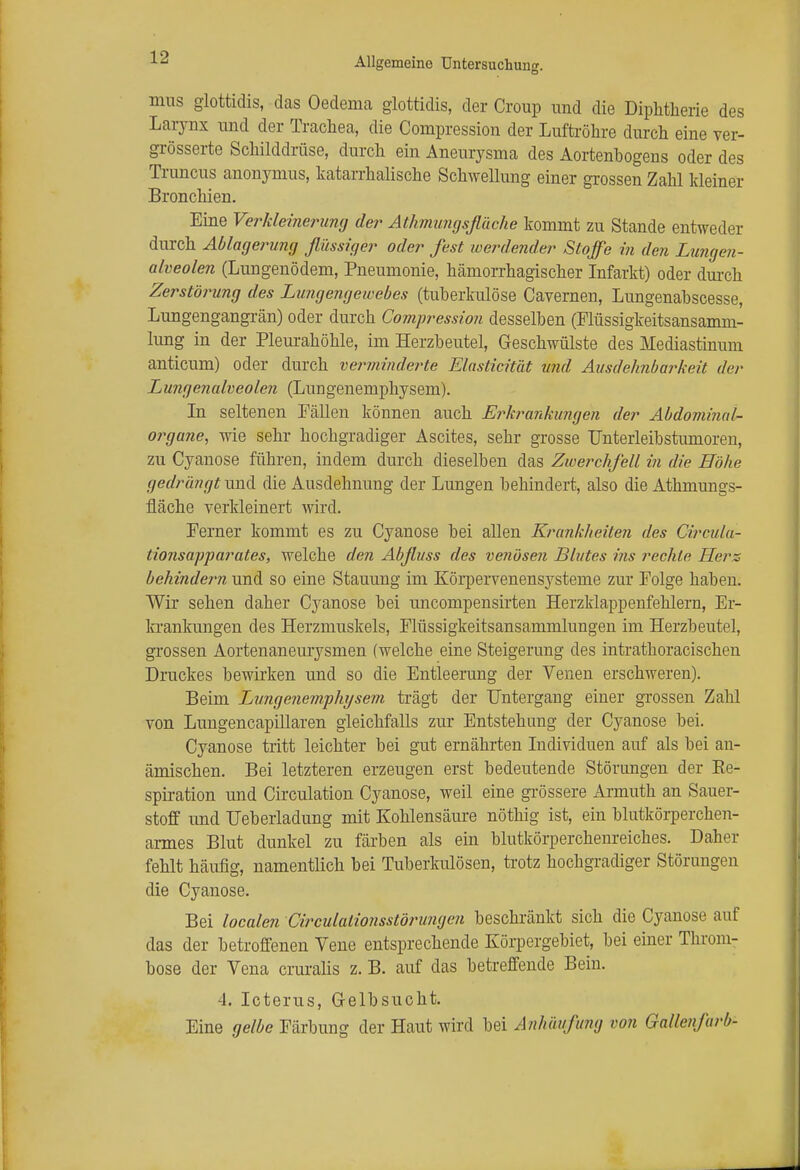 mus glottidis, das Oedema glottidis, der Croup und die Diphtherie des Larynx und der Trachea, die Compression der Luftröhre durch eine ver- grösserte Schilddrüse, durch ein Aneurysma des Aortenbogens oder des Truncus anonymus, katarrhalische Schwellung einer grossen Zahl kleiner Bronchien. Eine Verkleinerung der Athmungsfläche kommt zu Stande entweder durch Ablagerung flüssiger oder fest werdender Stoffe in den Lungen- alveolen (Lungenödem, Pneumonie, hämorrhagischer Infarkt) oder durch Zerstörung des Lungengewebes (tuberkulöse Cavernen, Lungenabscesse, Lungengangrän) oder durch Compression desselben (Flüssigkeitsansamm- lung in der Pleurahöhle, im Herzbeutel, Geschwülste des Mediastinum anticum) oder durch verminderte Elastizität und Ausdehnbarkeit der Lungenalveolen (Lungenemphysem). In seltenen Fällen können auch Erkrankungen der Abdominal- organe, wie sehr hochgradiger Ascites, sehr grosse Unterleibstumoren, zu Cyanose führen, indem durch dieselben das Zwerchfell in die Höhe gedrängt und die Ausdehnung der Lungen behindert, also die Athmungs- fläche verkleinert wird. Ferner kommt es zu Cyanose bei allen Krankheiten des Gircula- tionsapparates, welche den Abfluss des venösen Blutes ins rechte Herz behindeim und so eine Stauung im Körpervenensysteme zur Folge habeu. Wir sehen daher Cyanose bei uncompensirten Herzklappenfehlern, Er- krankungen des Herzmuskels, Flüssigkeitsansammlungen im Herzbeutel, grossen Aortenaneurysmen (welche eine Steigerung des intrathoracischen Druckes bewirken und so die Entleerung der Venen erschweren). Beim Lungenemphysem trägt der Untergang einer grossen Zahl von Lungencapillaren gleichfalls zur Entstehung der Cyanose bei. Cyanose tritt leichter bei gut ernährten Individuen auf als bei an- ämischen. Bei letzteren erzeugen erst bedeutende Störungen der Ee- spiration und Circulation Cyanose, weil eine grössere Armuth an Sauer- stoff und Ueberladung mit Kohlensäure nöthig ist, ein blutkörperchen- armes Blut dunkel zu färben als ein blutkörperchenreiches. Daher fehlt häufig, namentlich bei Tuberkulösen, trotz hochgradiger Störungen die Cyanose. Bei localen Circulationsstörungen beschränkt sich die Cyanose auf das der betroffenen Vene entsprechende Körpergebiet, bei einer Throm- bose der Vena cruralis z. B. auf das betreffende Bein. 4. Icterus, Gelbsucht. Eine gelbe Färbung der Haut wird bei Anhäufung von Gallenfarb-