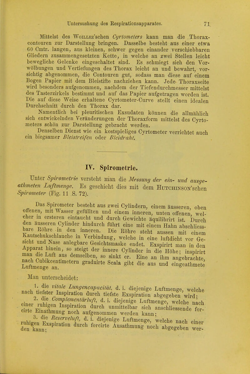 Mittelst des WoiLLEz'schen Cyrtometers kann man die Thorax- eontouren zur Darstellung bringen. Dasselbe besteht aus einer etwa 60 Cmtr. langen, aus kleinen, schwer gegen einander verschiebbaren Gliedern zusammengesetzten Kette, in welche an zwei Stellen leicht bewegliche Gelenke eingeschaltet sind. Es schmiegt sich den Vor- wölbungen und Vertiefungen des Thorax leicht an und bewahrt, vor- sichtig abgenommen, die Contouren gut, sodass man diese auf einem Bogen Papier mit dem Bleistifte nachziehen kann. Jede Thoraxseite wird besonders aufgenommen, nachdem der Tiefendurchmesser mittelst des Tasterzirkels bestimmt und auf das Papier aufgetragen worden ist. Die auf diese Weise erhaltene Cyrtometer-Curve stellt einen idealen Durchschnitt durch den Thorax dar. Namentlich bei pleuritischen Exsudaten können die allmählich sich entwickelnden Veränderungen der Thoraxform mittelst des Cyrto- meters schön zur Darstellung gebracht werden. Denselben Dienst wie ein kostspieliges Cyrtometer verrichtet auch ein biegsamer Bleisireifen oder Bleidraht. IV. Spirometrie. Unter Spirometrie versteht man die Messung der ein- und ausge- arteten Luftmenge, Es geschieht dies mit dem HuTCHiNSON'schen Spirometer (Fig. II S. 72). Das Spirometer besteht aus zwei Cylindern, einem äusseren oben offenen, mit Wasser gefüllten und einem inneren, unten offenen wel- cher m ersteren eintaucht und durch Gewichte äquilibrirt ist Durch den äusseren Cylinder hindurch führt eine mit einem Hahn abschliess- bare Rohre in den inneren. Die Röhre steht aussen mit einem Kautschukschlauche m Verbindung, welche in eine luftdicht vor Ge- sicht und Nase anlegbare Gesichtsmaske endet. Exspirirt man in den Apparat hinein, so steigt der innere Cylinder in die Höhe; inspirirt T,l O 6vtUft T demselben> 80 ^kt er. Eine an ihm angebiach e LnftnengJr g ^ ^ gibt die aUS Und e4eathmete Man unterscheidet: M. V di? vilaIe Lungencapucität, d. i. diejenige Luftmenge, welche nach tiefster Inspiration durch tiefste Exspiration abgegeben wird 2. die Complementärluß, d. i. diejenige Luftmenge, welche nach c?tepr F ^ lDSpirf °n durch ™^elbar sich anfchliessetde ?or cirte Einathmung noch aufgenommen werden kann- 3. die Beserveluft, d. i. diejenige Luftmenge, welche naoh „5™,.