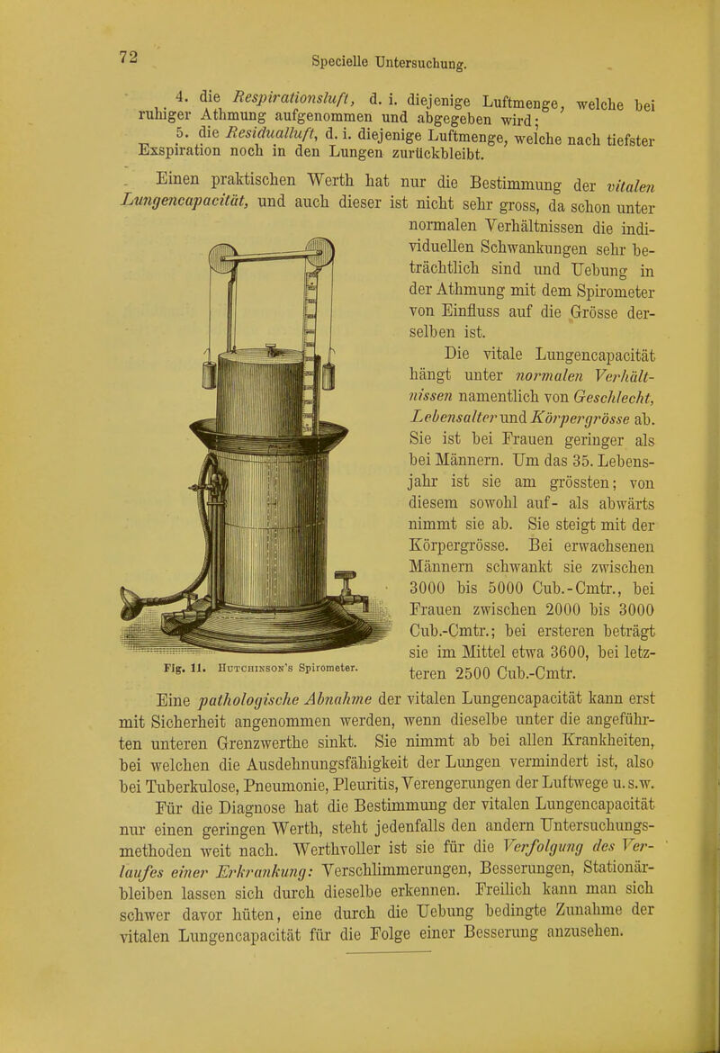 4. die Respirationsluft, d. i. diejenige Luftmenge, welche bei ruhiger Athmung aufgenommen und abgegeben wird- 5. die Residualluft, d. i. diejenige Luftmenge, welche nach tiefster Exspiration noch in den Lungen zurückbleibt. Einen praktischen Werth hat nur die Bestimmung der vitalen Lungencapacität, und auch dieser ist nicht sehr gross, da schon unter normalen Verhältnissen die indi- viduellen Schwankungen sehr be- trächtlich sind und Uebung in der Athmung mit dem Spirometer von Einfluss auf die Grösse der- selben ist. Die vitale Lungencapacität hängt unter normalen Verhält- nissen namentlich von Geschlecht, LebensalterundKörpergrösse ab. Sie ist bei Frauen geringer als bei Männern. Um das 35. Lebens- jahr ist sie am grössten; von diesem sowohl auf- als abwärts nimmt sie ab. Sie steigt mit der Körpergrösse. Bei erwachsenen Männern schwankt sie zwischen 3000 bis 5000 Cub.-Cmtr., bei Frauen zwischen 2000 bis 3000 Cub.-Cmtr.; bei ersteren beträgt sie im Mittel etwa 3600, bei letz- teren 2500 Cub.-Cmtr. Eine pathologische Abnahme der vitalen Lungencapacität kann erst mit Sicherheit angenommen werden, wenn dieselbe unter die angefühl- ten unteren Grenzwerthe sinkt. Sie nimmt ab bei allen Krankheiten, bei welchen die Ausdehnungsfähigkeit der Lungen vermindert ist, also bei Tuberkulose, Pneumonie, Pleuritis, Verengerungen der Luftwege u.s.w. Für die Diagnose hat die Bestimmung der vitalen Lungencapacität nur einen geringen Werth, steht jedenfalls den andern Untersuchungs- methoden weit nach. Werthvoller ist sie für die Verfolgung des Ver- laufes einer Erkrankung: Verschlimmerungen, Besserungen, Stationär- bleiben lassen sich durch dieselbe erkennen. Freilich kann man sich schwer davor hüten, eine durch die Uebung bedingte Zunahme der vitalen Lungencapacität für die Folge einer Besserung anzusehen. Fig. 11. nuTCHiNSON's Spirometer.