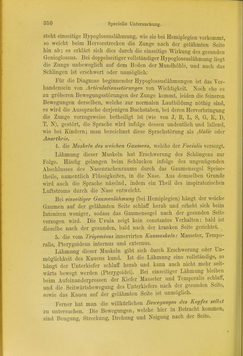 steht einseitige Hypoglossuslähmung, wie sie bei Hemiplegien vorkommt, so weicht heim Hervorstrecken die Zunge nach der gelähmten Seite hin ab; es erklärt sich dies durch die einseitige Wirkung des gesunden Genioglossus. Bei doppelseitiger vollständiger Hypoglossuslähmung liegt die Zunge unbeweglich auf dem Boden der Mundhöhle, und auch das Schlingen ist erschwert oder unmöglich: Für die Diagnose beginnender Hypoglossuslähmungen ist das Vor- handensein von Ai'üculationsstörungen von Wichtigkeit. Noch ehe es zu gröberen Bewegungsstörungen der Zunge kommt, leiden die feineren Bewegungen derselben, welche zur normalen Lautbildung nöthig sind, es wird die Aussprache derjenigen Buchstaben, bei deren Hervorbringung die Zunge vorzugsweise betheiligt ist (wie von J, B, L, S, Gr, K, D, T, N), gestört, die Sprache wird infolge dessen undeutlich und lallend, wie bei Kindern; man bezeichnet diese Sprachstörung als Älalie oder Anarthrie. 4. die Muskeln des weichen Gaumens, welche der Facialis versorgt. Lähmung dieser Muskeln hat Erschwerung des Schlingens zur Folge. Häufig gelangen beim Schlucken infolge des ungenügenden Abschlusses des Nasenrachenraums durch das Gaumensegel Speise- theile, namentlich Flüssigkeiten, in die Nase. Aus demselben Grunde wird auch die Sprache näselnd, indem ein Theil des inspiratorischen Luftstroms durch die Nase entweicht. Bei einseiliger Gaumenlähmung (bei Hemiplegien) hängt der weiche Gaumen auf der gelähmten Seite schlaff herab und erhebt sich beim Intoniren weniger, sodass das Gaumensegel nach der gesunden Seite verzogen wird. Die Uvula zeigt kein constantes Verhalten: bald ist dieselbe nach der gesunden, bald nach der kranken Seite gerichtet. 5. die vom Trigeminus innervirten Kaumuskeln: Masseter, Tempo- ralis, Pterygoideus internus und externus. Lähmung dieser Muskeln gibt sich durch Erschwerung oder Un- möglichkeit des Kauens kund. Ist die Lähmung eine vollständige, so hängt der Unterkiefer schlaff herab und kann auch nicht mehr seit- wärts bewegt werden (Pterygoidei). Bei einseitiger Lähmung bleiben beim Aufeinanderpressen der Kiefer Masseter und Temporaiis schlaff, und die Seitwärtsbewegung des Unterkiefers nach der^ gesunden Seite, sowie das Kauen auf der gelähmten Seite ist unmöglich. Ferner hat man die willkürlichen Bewegungen des Kopfes selbst zu untersuchen. Die Bewegungen, welche hier in Betracht kommen, sind Beugung, Streckung, Drehung und Neigung nach der Seite.