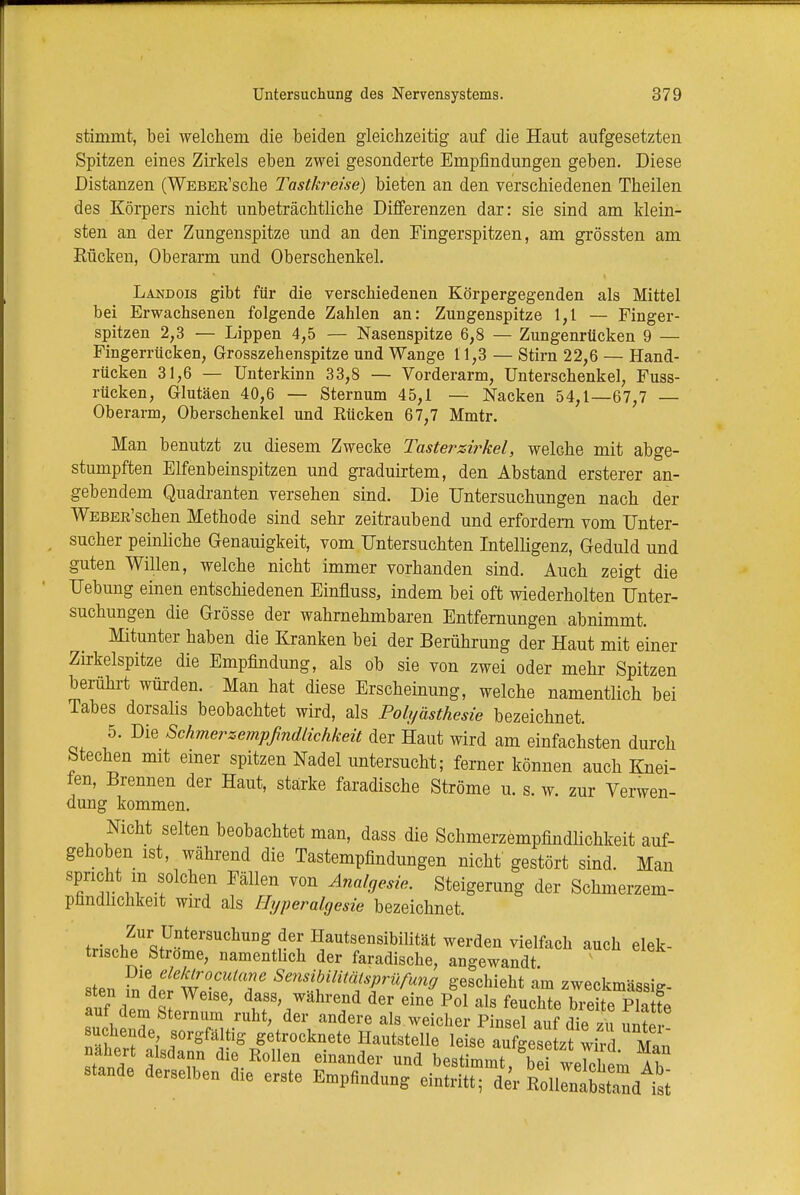 stimmt, bei welchem die beiden gleichzeitig auf die Haut aufgesetzten Spitzen eines Zirkels eben zwei gesonderte Empfindungen geben. Diese Distanzen (WEBER'sche Tastkreise) bieten an den verschiedenen Theilen des Körpers nicht unbeträchtliche Differenzen dar: sie sind am klein- sten an der Zungenspitze und an den Fingerspitzen, am grössten am Rücken, Oberarm und Oberschenkel. Landois gibt für die verschiedenen Körpergegenden als Mittel bei Erwachsenen folgende Zahlen an: Zungenspitze 1,1 — Finger- spitzen 2,3 — Lippen 4,5 — Nasenspitze 6,8 — Zungenrücken 9 — Fingerrücken, Grosszehenspitze und Wange 11,3 — Stirn 22,6 — Hand- rücken 31,6 — Unterkinn 33,8 — Vorderarm, Unterschenkel, Fuss- rücken, Glutäen 40,6 — Sternum 45,1 — Nacken 54,1—67,7 — Oberarm, Oberschenkel und Rücken 67,7 Mmtr. Man benutzt zu diesem Zwecke Tasterzirkel, welche mit abge- stumpften Elfenbeinspitzen und graduirtem, den Abstand ersterer an- gebendem Quadranten versehen sind. Die Untersuchungen nach der WEBER'schen Methode sind sehr zeitraubend und erfordern vom Unter- sucher peinliche Genauigkeit, vom Untersuchten Intelligenz, Geduld und guten Willen, welche nicht immer vorhanden sind. Auch zeigt die Uebung einen entschiedenen Einfluss, indem bei oft wiederholten Unter- suchungen die Grösse der wahrnehmbaren Entfernungen abnimmt. Mitunter haben die Kranken bei der Berührung der Haut mit einer Zirkelspitze die Empfindung, als ob sie von zwei oder mehr Spitzen berührt würden. Man hat diese Erscheinung, welche namentlich bei Tabes dorsalis beobachtet wird, als Polyästhesie bezeichnet. 5. Die Schmerzempfindlichkeit der Haut wird am einfachsten durch Stechen mit einer spitzen Nadel untersucht; ferner können auch Knei- fen, Brennen der Haut, stärke faradische Ströme u. s. w. zur Verwen- dung kommen. Nicht selten beobachtet man, dass die Schmerzempfindlichkeit auf- gehoben ist, während die Tastempfindungen nicht gestört sind. Man spricht in solchen Fällen von Analgesie. Steigerung der Schmerzem- pnndiichkeit wird als Hyperalgesie bezeichnet. f • ,ZurQ+Untersuchung der Hautsensibilität werden vielfach auch elek- trische Ströme, namentlich der faradische, angewandt * sten fn d£ WrifT 8auSfm^gr^ff geschieht am zweckmässig- er1 m der Weise, dass, wahrend der eine Pol als feuchte breite Platt« auf dem Sternum ruht, der andere als weicher Pinsel auf die zu unl suchende sorgfältig getrocknete Hautstelle leise aufgesetzt wird M,n nähert alsdann die Rollen einander und bestimmt h f tJl ^