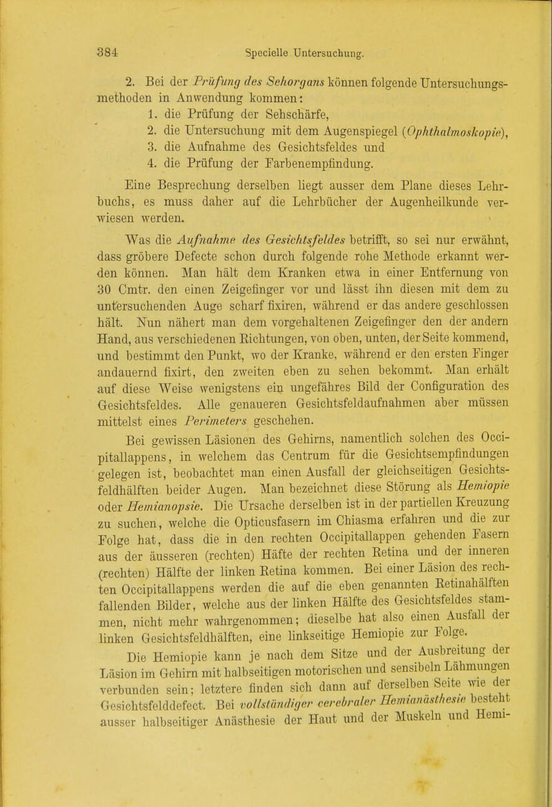 2. Bei der Prüfimg des Sehorga?is können folgende Untersuchungs- methoden in Anwendung kommen: 1. die Prüfung der Sehschärfe, 2. die Untersuchung mit dem Augenspiegel {Ophthalmoskopie), 3. die Aufnahme des Gesichtsfeldes und 4. die Prüfung der Farbenempfindung. Eine Besprechung derselben liegt ausser dem Plane dieses Lehr- buchs, es muss daher auf die Lehrbücher der Augenheilkunde ver- wiesen werden. Was die Aufnahme des Gesichtsfeldes betrifft, so sei nur erwähnt, dass gröbere Defecte schon durch folgende rohe Methode erkannt wer- den können. Man hält dem Kranken etwa in einer Entfernung von 30 Cmtr. den einen Zeigefinger vor und lässt ihn diesen mit dem zu untersuchenden Auge scharf fixiren, während er das andere geschlossen hält. Nun nähert man dem vorgehaltenen Zeigefinger den der andern Hand, aus verschiedenen Pachtungen, von oben, unten, der Seite kommend, und bestimmt den Punkt, wo der Kranke, während er den ersten Finger andauernd fixirt, den zweiten eben zu sehen bekommt. Man erhält auf diese Weise wenigstens ein ungefähres Bild der Configuration des Gesichtsfeldes. Alle genaueren Gesichtsfeldaufnahmen aber müssen mittelst eines Perimeters geschehen. Bei gewissen Läsionen des Gehirns, namentlich solchen des Occi- pitallappens, in welchem das Centrum für die Gesichtsempfindungen gelegen ist, beobachtet man einen Ausfall der gleichseitigen Gesichts- feldhälften beider Augen. Man bezeichnet diese Störung als Hemiopie oder Hemianopsie. Die Ursache derselben ist in der partiellen Kreuzung zu suchen, welche die Opticusfasern im Chiasma erfahren und die zur Folge hat, dass die in den rechten Occipitallappen gehenden Fasern aus der äusseren (rechten) Hafte der rechten Ketina und der inneren (rechten) Hälfte der linken Ketina kommen. Bei einer Läsion des rech- ten Occipitallappens werden die auf die eben genannten Ketinahälften fallenden Bilder, welche aus der linken Hälfte des Gesichtsfeldes stam- men, nicht mehr wahrgenommen; dieselbe hat also einen Ausfall der linken Gesichtsfeldhälften, eine linkseitige Hemiopie zur Folge. Die Hemiopie kann je nach dem Sitze und der Ausbreitung der Läsion im Gehirn mit halbseitigen motorischen und sensibeln Lahmungen verbunden sein; letztere finden sich dann auf derselben Seite wie der I • H-htsfelddefect. Bei vollständiger cerebraler llcnüanas(hes,e besteht ausser halbseitiger Anästhesie der Haut und der Muskeln und Hemi-