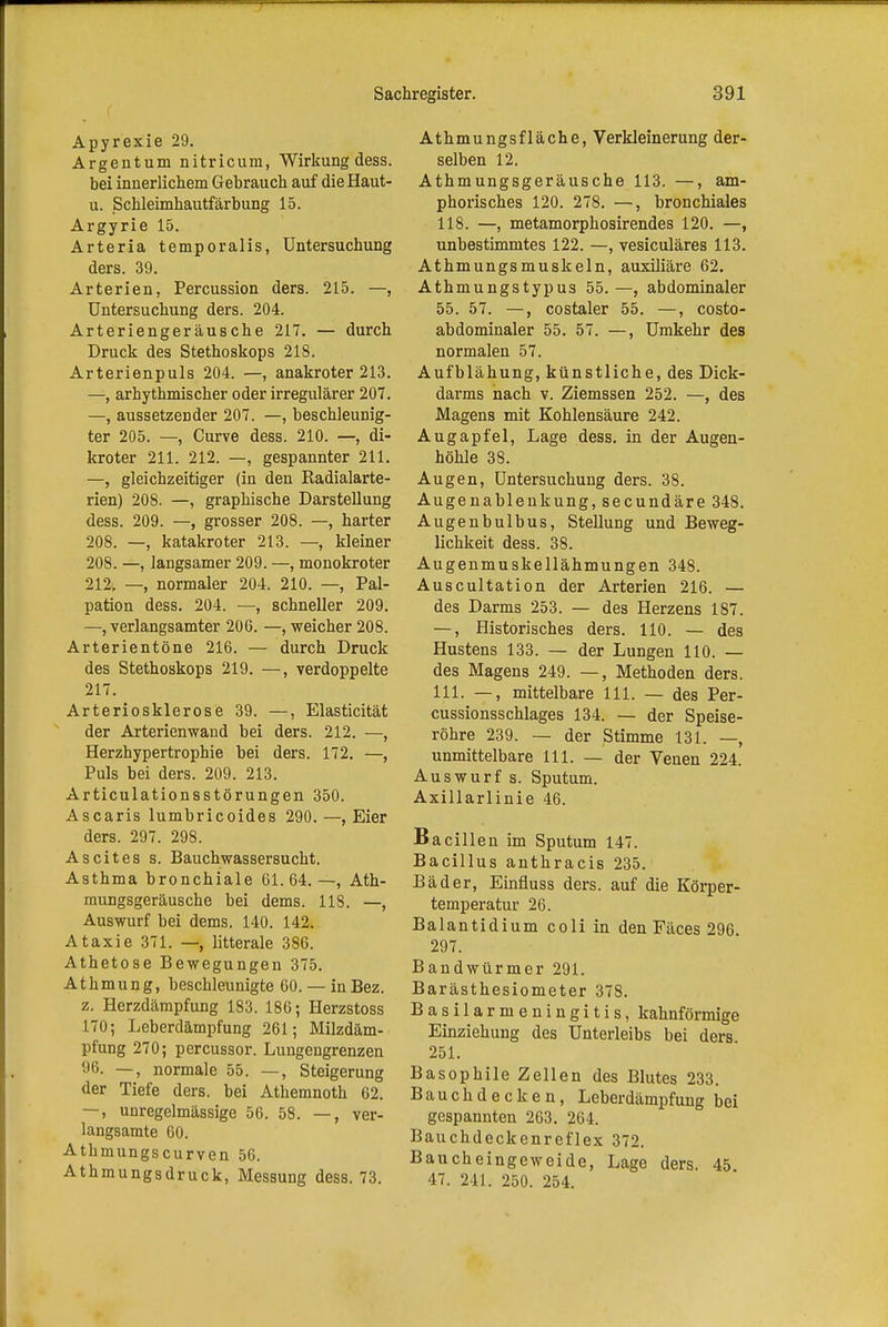 Apyrexie 29. Argentum nitricum, Wirkung dess. bei innerlichem Gebrauch auf die Haut- u. Schleimhautfärbung 15. Argyrie 15. Arteria temporalis, Untersuchung ders. 39. Arterien, Percussion ders. 215. —, Untersuchung ders. 204. Arteriengeräusche 217. — durch Druck des Stethoskops 218. Arterienpuls 204. —, anakroter 213. —, arhythmischer oder irregulärer 207. —, aussetzender 207. —, beschleunig- ter 205. —, Curve dess. 210. —, di- kroter 211. 212. —, gespannter 211. —, gleichzeitiger (in den Radialarte- rien) 208. —, graphische Darstellung dess. 209. —, grosser 208. —, harter 208. —, katakroter 213. —, kleiner 208. —, langsamer 209. —, monokroter 212. —, normaler 204. 210. — Pal- pation dess. 204. —, schneller 209. —, verlangsamter 206. —, weicher 208. Arterientöne 216. — durch Druck des Stethoskops 219. —, verdoppelte 217. Arteriosklerose 39. —, Elasticität der Arterienwand bei ders. 212. —, Herzhypertrophie bei ders. 172. —, Puls bei ders. 209. 213. Articulationsstörungen 350. Ascaris lumbricoides 290. —, Eier ders. 297. 298. Ascites s. Bauchwassersucht. Asthma bronchiale 61. 64. —, Ath- mungsgeräusche bei dems. 118. —, Auswurf bei dems. 140. 142. Ataxie 371. —, litterale 386. Athetose Bewegungen 375. Athmung, beschleunigte 60. — in Bez. z. Herzdämpfung 183. 186; Herzstoss 170; Leberdämpfung 261; Milzdäm- pfung 270; percussor. Lungengrenzen 96. —, normale 55. —, Steigerung der Tiefe ders. bei Athemnoth 62. —, unregelmässige 56. 58. —, ver- langsamte 60. Athmungscurven 56. Athmungsdruck, Messung dess. 73. Athmungsfläche, Verkleinerung der- selben 12. Athmungsgeräusche 113. —, am- phorisches 120. 278. —, bronchiales 118. —, metamorphosirendes 120. —, unbestimmtes 122. —, vesiculäres 113. Athmungsmuskeln, auxiliäre 62. Athmungstypus 55.—, abdominaler 55. 57. —, costaler 55. —, costo- abdominaler 55. 57. —, Umkehr des normalen 57. Aufblähung, künstliche, des Dick- darms nach v. Ziemssen 252. —, des Magens mit Kohlensäure 242. Augapfel, Lage dess. in der Augen- höhle 38. Augen, Untersuchung ders. 38. Augenablenkung, secundäre 348. Augenbulbus, Stellung und Beweg- lichkeit dess. 38. Augenmuskellähmungen 348. Auscultation der Arterien 216. — des Darms 253. — des Herzens 187. —, Historisches ders. 110. — des Hustens 133. — der Lungen 110. — des Magens 249. —, Methoden ders. 111. —, mittelbare 111. — des Per- cussionsschlages 134. — der Speise- röhre 239. — der Stimme 131. —, unmittelbare III. — der Venen 224. Auswurf s. Sputum. Axillarlinie 46. Bacillen im Sputum 147. Bacillus anthracis 235. Bäder, Einfiuss ders. auf die Körper- temperatur 26. Balantidium coli in den Fäces 296 297. Bandwürmer 291. Barästhesiometer 378. Basilarmeningitis, kahnförmige Einziehung des Unterleibs bei ders 251. Basophile Zellen des Blutes 233. Bauchdecken, Leberdämpfung bei gespannten 263. 264. Bauchdeckenreflex 372. Baucheingeweide, Lage ders. 45 47. 241. 250. 254.