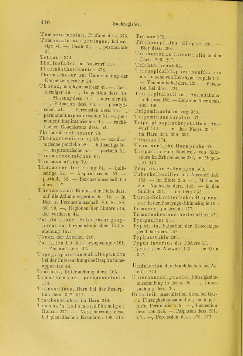 Temperatursinn, Prüfung dess. 378. Temperatur Steigerungen, halbsei- tige 34. —, locale 34. —, postmortale 34. Tetanus 371. Thallusfäden im Auswurf 147. Thermästhesiometer 378. Thermometer zur Untersuchung der Körpertemperatur 24. Thorax, emphysematöser 49. —, fass- förmiger 49. —, Inspection dess. 48. —, Messung dess. 70. —, normaler 48. —, Palpation dess. 64. —, paralyti- scher 51. —, Percussion dess. 75.. —, • permanent expiratorischer 51. —, per- manent inspiratorischer 49. — rachi- tischer Kosenkranz dess. 54. Thoraxdurchmesser 70. Thorax er Weiterung 49. — exspira- torische partielle 58. — halbseitige 50. — inspiratorische 55. — partielle 51. Thoraxexcursionen 64. Thoraxumfang 70. Thoraxverkleinerung 51. — halb- seitige 52. — inspiratorische 57. — partielle 52. — Percussionsschall bei ders. 107. Thoraxwand Einfiuss der Dicke ders. auf die Athmungsgeräusche 115. — in Bez. z. Percussionsschall 80. 82. 84. 85. 90. —, Regionen der hinteren 46, der vorderen 44. Tobold'scher Beleuchtungsap- parat zur laryngoskopischen Unter- suchung 157. Tönen der Arterien 216. Tonsillen bei der Laryngoskopie 161. — Zustand ders. 42. Topographische Anhalt ep unkte bei der Untersuchung des Respirations- apparates 44. Trachea, Untersuchung ders. 165. Transsonanz, percussorische 134. Transsudate, Harn bei der Resorp- tion ders. 307. 311. Traubenzucker im Harn 319. Traube's halbmondförmiger Raum 247. —, Verkleinerung dess. bei plcuritischen Exsudaten 100. ü ts. Tremor 375. Trichocephalus dispar 290. — Eier dess. 298. Trichomonas intestinalis in den Fäces 296. 297. Trichterbrust 54. Tricuspidalklappeninsufficienz als Ursache von Herzhypertrophie 173. — Venenpuls bei ders. 223. - Venen- ton bei ders. 224. Tricuspitalostium, Auscultations- stelle dess. 188. — Herztöne über dems 189. 190. Trigeminuslähmung 350. Trigeminusneuralgie 37. Tripelphosphatkrystalle im Aus- wurf 143. — in den Fäces 294. — im Harn 334. 336. 337. Trismus 374. Trommer'sche Harnprobe 320. Tropäolin zum Nachweis von Salz- säure im Erbrochenen 2S2, im Magen- saft 246. Trophische Störungen 360. Tuberkelbacillen im Auswurf 145. 153. — im Blute 236. —, Methoden zum Nachweis ders. 145. — in den Stühlen 294. — im Urin 332. T ürck-Schrött er'scher Dep res- sor in der Pharyugo-Rhinoskopie 165. Tumoren, pulsirende 177. Tumorenbestandtheileimliarn;! 29. Tympanites 251. Typhlitis, Palpation der Ileocöcalge- gend bei ders. 252. Typhusstühle 299. Typus inversus des Fiebers 27. Tyrosin im Auswurf 143. — im Urin 337. Undulation der Bauchdeckeu bei As- cites 27 1. Unterhautzellgewebc, Flüssigkeits- ansammlung in derus. 20. —, Unter- suchung dess. 20. Unterleib, Auscultation dess. bei Gas- u. Flüssigkeitsausammlung nach per- forir. Peritonitis 278. —, Inspection dess. 250. 276. —, Palpalion dess. 251. 276. —, Percussion dess. 275. 277.