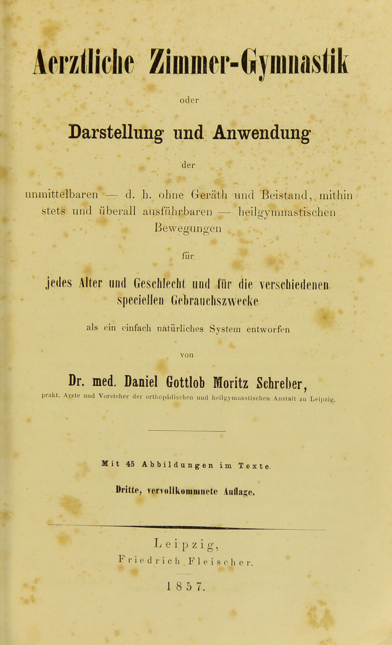 Aerzlliclie Ziiumcr-GryiDiiastik odor Darstellung und Anwendung der unmittelbaren — d. h. ohne Geräth und Beistand, mithin stets und i^iberall ausführbaren — heilgymnastischen ßeweffuno-en jedes Älter und Gesclileclit und für die verschiedenen speciellen Gebraucliszwecke als ein einfach natürliches System entworfen Dr. med. Daniel Gottlob Moritz Schreber, prakt. Avzte und Vorstfher der ürtliopädisohoii und lieilgymuastischeu Anstalt zu Leipzig. Mit 45 Abbildungen im Texte. Dritte, vervollkoinnmete AiilIaKe. L e i p zig, F I- i 0 d r i c Ii . F 1 p i s c h e r.