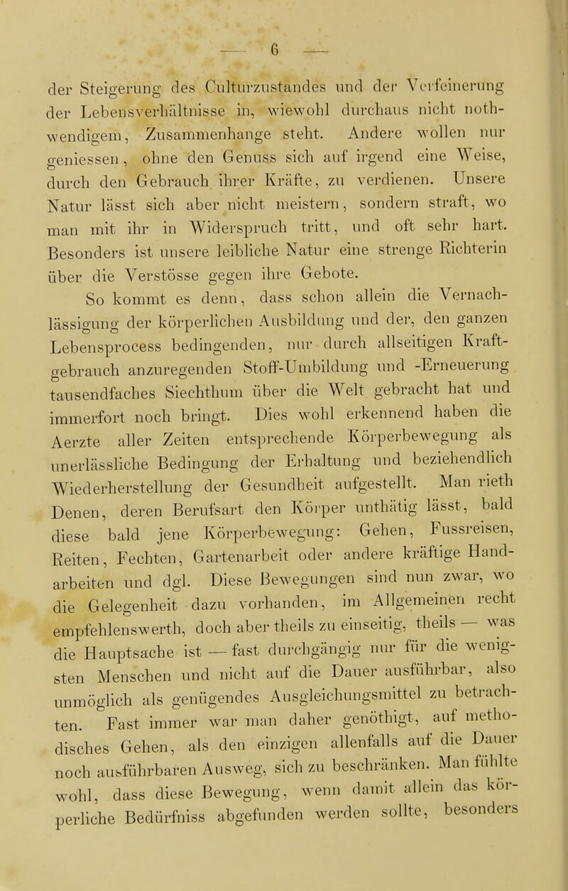 der Steigerung des Culturzustandes und der VL-ifeinerung der Lebensverhältnisse in, wiewohl durchaus nicht noth- wendigem, Zusammenhange steht. Andere wollen nur p-eniessen , ohne den Genuss sich auf irgend eine Weise, durch den Gebrauch ihrer Kräfte, zu verdienen. Unsere Natur lässt sich aber nicht meistern, sondern straft, wo man mit ihr in Widerspruch tritt, und oft sehr hart. Besonders ist unsere leibliche Natur eine strenge Richterin über die Verstösse gegen ihre Gebote. So kommt es denn, dass schon allein die Vernach- lässigung der körperlichen Ausbildung und der, den ganzen Lebensprocess bedingenden, nur durch allseitigen Kraft- gebrauch anzuregenden Stoff-Umbildung und -Erneuerung tausendfaches Siechthum über die Welt gebracht hat und immerfort noch bringt. Dies wohl erkennend haben die Aerzte aller Zeiten entsprechende Körperbewegung als unerlässliche Bedingung der Erhaltung und beziehendlich Wiederherstellung der Gesundheit aufgestellt. Man rieth Denen, deren Berufsart den Köi-per unthätig lässt, bald diese bald jene Körperbewegung: Gehen, Fussreisen, Reiten, Fechten, Gartenarbeit oder andere kräftige Hand- arbeiten und dgl. Diese Bewegungen sind nun zwar, wo die Gelegenheit dazu vorhanden, im Allgemeinen recht empfehlenswerth, doch aber theils zu einseitig, theils — was die Hauptsache ist — fast durchgängig nur für die wenig- sten Menschen und nicht auf die Dauer ausführbar, also unmöglich als genügendes Ausgleichungsmittel zu betrach- ten. Fast immer war man daher genöthigt, auf metho- disches Gehen, als den einzigen allenfalls auf die Dauer noch ausführbaren Ausweg, sich zu beschränken. Man fühlte wohl, dass diese Bewegung, wenn damit allem das kör- perliche Bedürfniss abgefunden werden sollte, besonders