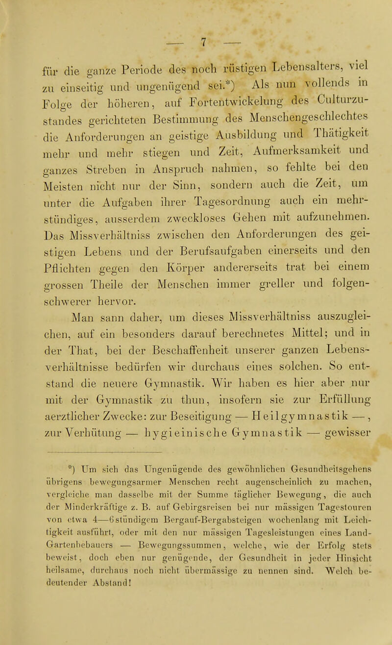 für die ganze Periode des noch rüstigen Lebensalters, viel zu einseitig und ungenügend sei.*) Als nun vollends in Folge der höheren, auf Fortentwickelung des Culturzu- standes gerichteten Bestimmung des Menschengeschlechtes die Anforderungen an geistige Ausbildung und Thätigkeit mehr und mehr stiegen und Zeit, Aufmerksamkeit und ganzes Streben in Anspruch nahmen, so fehlte bei den Meisten nicht nur der Sinn, sondern auch die Zeit, um unter die Aufgaben ihrer Tagesordnung auch ein mehr- stündiges, ausserdem zweckloses Gehen mit aufzunehmen. Das Missverhältniss zwischen den Anforderungen des gei- stigen Lebens und der Berufsaufgaben einerseits und den Pflichten gegen den Körper andererseits trat bei einem grossen Theile der Menschen immer greller und folgen- schwerer hervor. Man sann daher, um dieses Missverhältniss auszuglei- chen, auf ein besonders darauf berechnetes Mittel; und in der That, bei der Beschaffenheit unserer ganzen Lebens- verhältnisse bedürfen wir durchaus eines solchen. So ent- stand die neuere Gymnastik. Wir haben es hier aber nur mit der Gymnastik zu thun, insofern sie zur Erfüllung aerztlicher Zwecke: zur Beseitigung — Heilgymnastik —, zur Verhütung — hygieinische Gymnastik — gewisser *) Um sich das Ungenügende des gewöhnlichen Gesundheitsgehens übrigens bewegungsariner Menschen recht augenscheinlich zu machen, vergleiche man dasselbe mit der Summe täglicher Bewegung, die auch der Minderkräftige z. B. auf Gebirgsreisen bei nur massigen Tageslouren von etwa 4—6stündigem Bergauf-Bergabsteigen wochenlang mit Leich- tigkeit ausführt, oder mit den nur massigen Tagesleistungen eines Land- Gartenhebaucrs — Bevvegungssummen, welche, wie der Erfolg stets beweist, doch eben nur genügende, der Gesundheit in jeder Hinsicht heilsame, durchaus noch nicht übermässige zu nennen sind. Welch be- deutender Abstand!