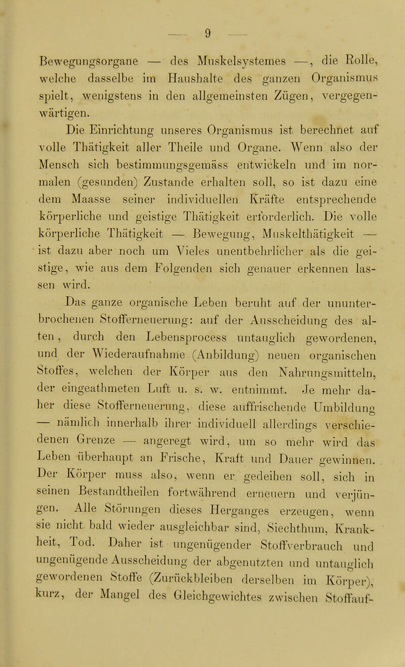 Bewegungsorgane — des Mnskelsystemes —, die Rolle, welche dasselbe im Haushalte des ganzen Organismus spielt, wenigstens in den allgemeinsten Zügen, vergegen- wärtigen. Die Einrichtung unseres Organismus ist berechnet auf volle Thätigkeit aller Theile und Organe. Wenn also der Mensch sich bestimmuno-seemäss entwickeln und im nor- malen (gesimden) Zustande erhalten soll, so ist dazu eine dem Maasse seiner individuellen Kräfte entsprechende körperliche und geistige Thätigkeit erforderlich. Die volle körperliche Thätigkeit — Bewegung, Mnskelthätigkeit — ist dazu aber noch um Vieles unentbehrlicher als die gei- stige, wie aus dem Folgenden sich genauer erkennen las- sen wird. Das ganze organische Leben beruht auf der ununter- brochenen Stofferneuerung: auf der Ausscheidung des al- ten , durch den Lebensprocess untauglich gewordenen, und der Wiederaufnahme (Anbildung) neuen organischen Stoffes, welchen der Körper aus den Nahrungsmitteln, der eingeatlimeten Luft u. s. w. entnimmt. Je mehr da- her diese Stofferneueruno, diese auffrischende Umbilduno — nämlich innerhalb ihrer individuell allerdings verschie- denen Grenze — angeregt wird, um so mehr wird das Leben überhaupt an Frische, Kraft und Dauer gewinnen. Der Körper muss also, wenn er gedeihen soll, sich in seinen Bestandtheilen fortwährend erneuern und verjün- gen. Alle Störungen dieses Herganges erzeugen, wenn sie nicht bald wieder ausgleichbar sind, Siechthum, Krank- heit, Tod. Daher ist ungenügender StoftVerbrauch und ungenügende Ausscheidung der abgenutzten und untauglich gewordenen Stoffe (Zurückbleiben derselben im Körper), kurz, der Mangel des Gleichgewichtes zwischen Stoffauf- 41