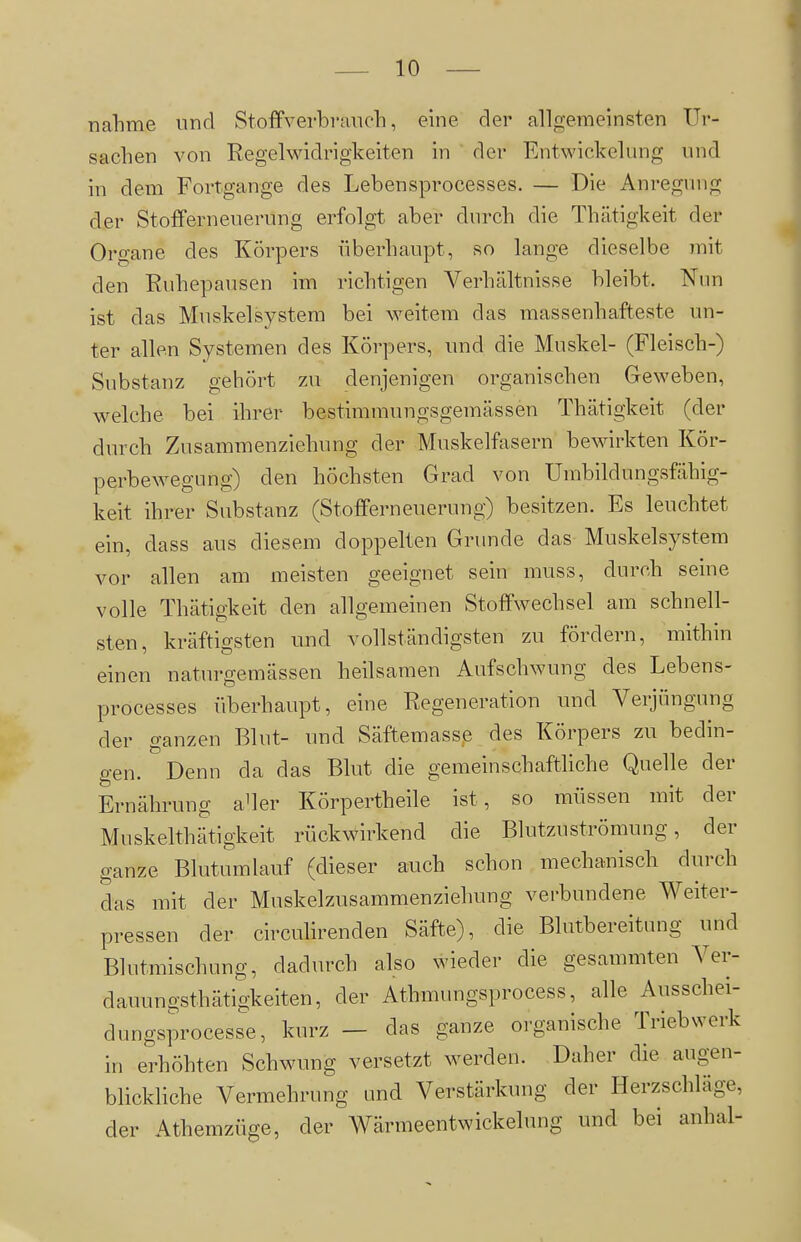 nähme und Stoffverbranch, eine der allgemeinsten Ur- sachen von Regelwidrigkeiten in der Entwickelung und in dem Fortgange des Lebensprocesses. — Die Anregung der Stofferneuerung erfolgt aber durch die Thätigkeit der Organe des Körpers überhaupt, so lange dieselbe mit den Ruhepausen im richtigen Verhältnisse bleibt. Nun ist das Muskelsystera bei weitem das massenhafteste un- ter allen Systemen des Körpers, und die Muskel- (Fleisch-) Substanz gehört zu denjenigen organischen Geweben, welche bei ihrer bestimmungsgemässen Thätigkeit (der durch Zusammenziehung der Muskelfasern bewirkten Kör- perbewegung) den höchsten Grad von Umbildungsfähig- keit ihrer Substanz (Stofferneuerung) besitzen. Es leuchtet ein, dass aus diesem doppelten Grunde das Muskelsystem vor allen am meisten geeignet sein muss, durch seine volle Thätigkeit den allgemeinen Stoffwechsel am schnell- sten, kräftigsten und vollständigsten zu fördern, mithin einen naturgemässen heilsamen Aufschwung des Lebens- processes überhaupt, eine Regeneration und Verjüngung der ganzen Blut- und Säftemasse des Körpers zu bedin- gen. Denn da das Blut die gemeinschaftliche Quelle der Ernährung aHer Körpertheile ist, so müssen mit der Mnskelthätigkeit rückwirkend die Blutzuströmung, der ganze Blutumlauf (dieser auch schon mechanisch durch das mit der Muskelzusammenziehung verbundene Weiter- pressen der circuhrenden Säfte), die Blutbereitung und Blutmischung, dadurch also wieder die gesammten Ver- dauungsthätigkeiten, der Athmungsprocess, alle Ausschei- dungsprocesse, kurz — das ganze organische Triebwerk in erhöhten Schwung versetzt werden. Daher die augen- blickliche Vermehrung and Verstärkung der Herzschläge, der Athemzüge, der Wärmeentwickelung und bei anhal-