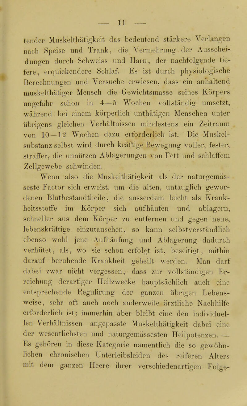 tender Miiskelthätigkeit das bedeutend stärkere Verlangen nach Speise und Trank, die Vermehrung der Ausschei- dungen durch Schweiss und Harn, der nachfolgende tie- fere, erquickendere Schlaf. Es ist durch physiologische Berechnungen und Versuche erwiesen, dass ein anhaltend muskelthätiger Mensch die Gewichtsmasse seines Körpers ungefähr schon in 4—5 Wochen vollständig umsetzt, während bei einem körperlich unthätigen Menschen unter übrio-ens gleichen Verhältnissen mindestens ein Zeitraum von 10 — 12 Wochen dazu erforderlich ist. Die Muskel- substanz selbst wird durch kräftige Bewegimg voller, fester, straffer, die unnützen Ablagerungen von Fett und schlaffem Zellgewebe schwinden. Wenn also die Muskelthätiö'keit als der naturgemäs- seste Factor sich erweist, um die alten, mitauglich gewor- denen Blutbestandtheile, die ausserdem leicht als Krank- heitsstoffe im Körper sich aufhäufen und ablagern, schneller aus dem Körper zu entfernen und gegen neue, lebenskräftige einzutauschen, so kann selbstverständlich ebenso wohl jene Aufhäufung und Ablagerung dadurch verhütet, als, wo sie schon erfolgt ist, beseitigt, mithin darauf beruhende Krankheit geheilt werden. Man darf dabei zwar nicht vergessen, dass zur vollständigen Er- reichimg derartiger Heilzwecke hauptsächlich auch eine entsprechende Regulirung der ganzen übrigen Lebens- weise, sehr oft auch noch anderweite ärztliche Nachhilfe erforderlich ist; immerhin aber bleibt eine den individuel- len Verhältnissen angepasste Muskelthätigkeit dabei eine der wesentlichsten und naturgemässesten Heilpotenzen. — Es gehören in diese Kategorie namentlich die so gewöhn- lichen chronischen Unterleibsleiden des reiferen Alters mit dem ganzen Heere ihrer verschiedenartigen Folge-