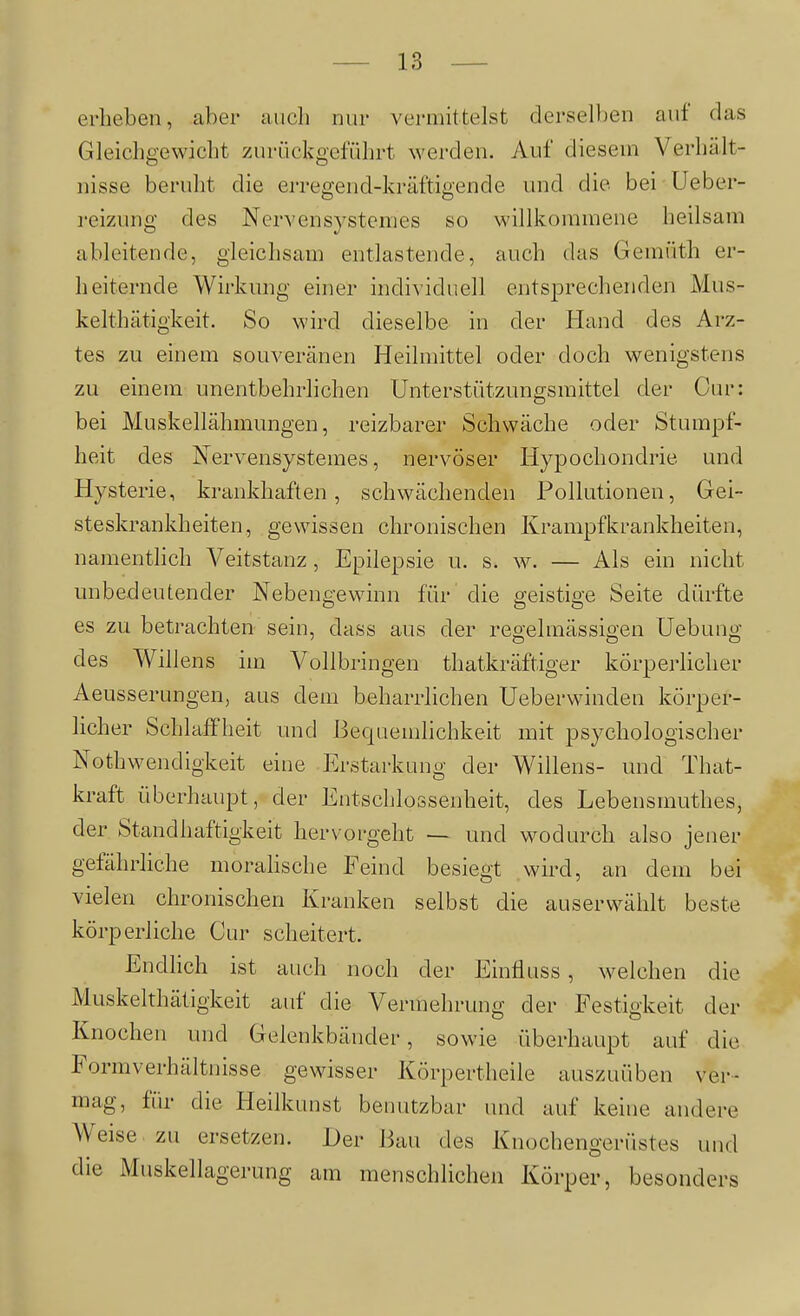 erheben, aber auch nur vermittelst derselloen auf das Gleichgewicht zurückgeführt werden. Auf diesem Verhält- nisse beruht die erregend-kräftigen de und die bei Ueber- reizung des Nervensystemes so willkommene heilsam ableitende, gleichsam entlastende, auch das Gemüth er- heiternde Wirkung einer individuell entsprechenden Mus- kelthätigkeit. So wird dieselbe in der Hand des Arz- tes zu einem souveränen Heilmittel oder doch wenigstens zu einem unentbehrlichen Unterstützungsmittel der Cur: bei Muskellähmungen, reizbarer Schwäche oder Stumpf- heit des Nervensystemes, nervöser Hypochondrie und Hysterie, krankhaften, schwächenden Pollutionen, Gei- steskrankheiten, gewissen chronischen Krampfkrankheiten, namentlich Veitstanz, Epilepsie u. s. w. — Als ein nicht unbedeutender Nebengewinn für die geistige Seite dürfte es zu betrachten sein, dass aus der regelmässigen Hebung des Willens im Vollbringen thatkräftiger körperlicher Aeusserungen, aus dem beharrlichen Ueberwinden körper- licher Schlaffheit und Bequemhchkeit mit psychologischer Nothwendigkeit eine Erstarkung der Willens- und That- kraft überhaupt, der Entschlossenheit, des Lebensmuthes, der Standhaftigkeit hervorgeht — und wodurch also jener gefährliche morahsche Feind besiegt wird, an dem bei vielen chronischen Kranken selbst die auserwälilt beste körperliche Cur scheitert. Endhch ist auch noch der Einfluss, welchen die Muskelthätigkeit auf die Vennehrung der Festigkeit der Knochen und Gelenkbänder, sowie überhaupt auf die Formverhältnisse gewisser Körpertheile auszuüben ver- mag, für die Heilkunst benutzbar und auf keine andere Weise zu ersetzen. Der Bau des Knochengerüstes und die Muskellagerung am menschlichen Körper, besonders