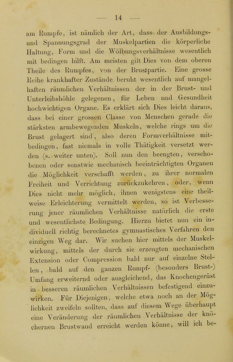 am Rumpfe, ist nämlich der Art, dass- der Ausbildungs- und Spannungsgrad der Muskclpartien die körperliche Haltung, Form und die Wölbungsverhältnisse weseuthch mit bedingen hilft. Am meisten gilt Dies von dem oberen Theile des Rumpfes, von der Brustpartie. Eine grosse Reihe krankhafter Zustände beruht wesentlich auf mangel- haften räumlichen Verhältnissen der in der Brust- und ünterleibshöhle gelegenen, für Leben und Gesundheit hochwichtigen Organe. Es erklärt sich Dies leicht daraus, dass bei einer grossen Classe von Menschen gerade die stärksten armbewegenden Muskeln, welche rings um die Brust gelagert sind , also deren Formverhältnisse mit- bedingen, fast niemals in volle Thätigkeit versetzt wer- den (s. weiter unten). Soll mm den beengten, verscho- benen oder sonstwie mechanisch beeinträchtigten Organen die Möglichkeit verschafit werden, zu ihrer normalen Freiheit und Verrichtung zurückzukehren, oder, wenn Dies nicht mehr möglich, ihnen wenigstens eine theil- weise Erleichterung vermittelt werden, so ist Verbesse- rung jener räumlichen Verhältnisse natürlich die erste und wesentlichste Bedingung. Hierzu bietet nun ein in- dividuell richtig berechnetes gymnastisches Verfahren den einzigen Weg dar. Wir suchen hier mittels der Muskel- wirkung, mittels der durch sie erzeugten mechanischen Extension oder Compression bald nur auf einzelne Stel- len , bald auf den ganzen Rumpf- (besonders Brust-) Umfang erweiternd oder ausgleichend, das Knochengerüst in besseren räumlichen Verhältnissen befestigend einzu- wirken. Für Diejenigen, welche etwa noch an der Mög- lichkeit zweifeln sollten, dass auf diesem Wege überhaupt eine Veränderung der räumlichen Verhältnisse^ der knö- chernen Brustwand erreicht werden könne, will ich be-