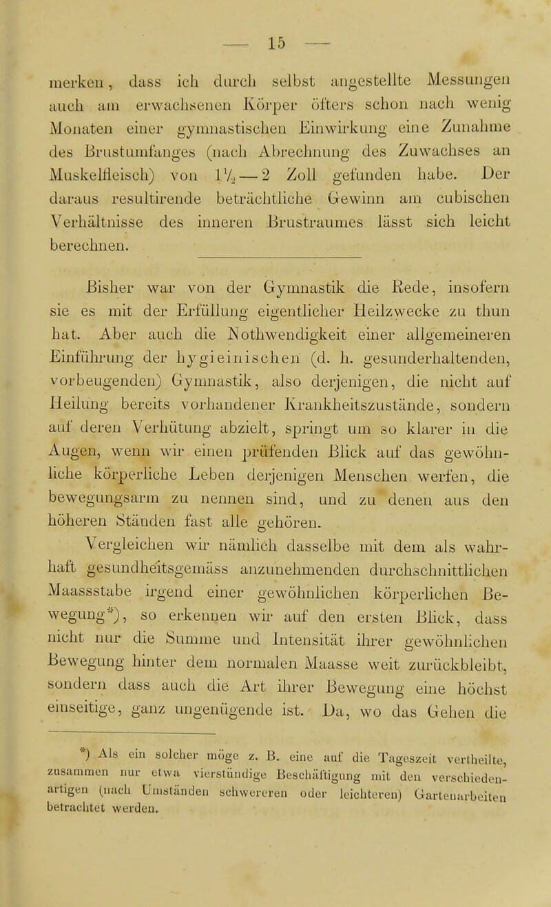 merken, dass ich durch selbst iingestellte Messungen auch am erwachsenen Körper öfters schon nach wenig Monaten einer gymnastischen Einwirkung eine Zunahme des Brustumfanges (nach Abrechnung des Zuwachses an Muskellleisch) von 1*4 — 2 Zoll gefunden habe. Der daraus resultirende beträchtliche Gewinn am cubischen Verhältnisse des inneren Brustraumes lässt sich leicht berechnen. Bisher war von der Gymnastik die Rede, insofern sie es mit der Erfüllung eigentlicher Heilzwecke zu thun hat. Aber auch die Nothwendigkeit einer alloemeineren Einführung der hygieinischen (d. h. gesunderhaltenden, vorbeugenden) Gymnastil^, also derjenigen, die nicht auf Heilung bereits vorhandener Krankheitszustände, sondern auf deren Verhütung abzielt, springt um so klarer in die Augen, wenn wir einen prüfenden Blick auf das gewöhn- liche körperliche Leben derjenigen Menschen werfen, die bewegungsarm zu nennen sind, und zu denen aus den höheren ^Ständen fast alle gehören. Vergleichen wir nämlich dasselbe mit dem als wahr- haft gesundheitsgemäss anzunehmenden durchschnittlichen Maassstabe irgend einer gewöhnlichen körperüchen Be- wegung'), so erkennen wir auf den ersten Bhck, dass nicht nur die Summe und Intensität ihrer gewöhnlichen Bewegung hinter dem normalen Maasse weit zurückbleibt, sondern dass auch die Art ihrer Bewegung eine höchst einseitige, ganz ungenügende ist. Da, wo das Gehen die *) Als ein solcher möge z. B. eine auf die Tageszeit verllieilte, zusammen nur etwa vierstündige Bescliärtigung uiil den verschieden- artigen (nach Umständen schwereren oder leichteren) Gartenarbeiten betrachtet werden. i